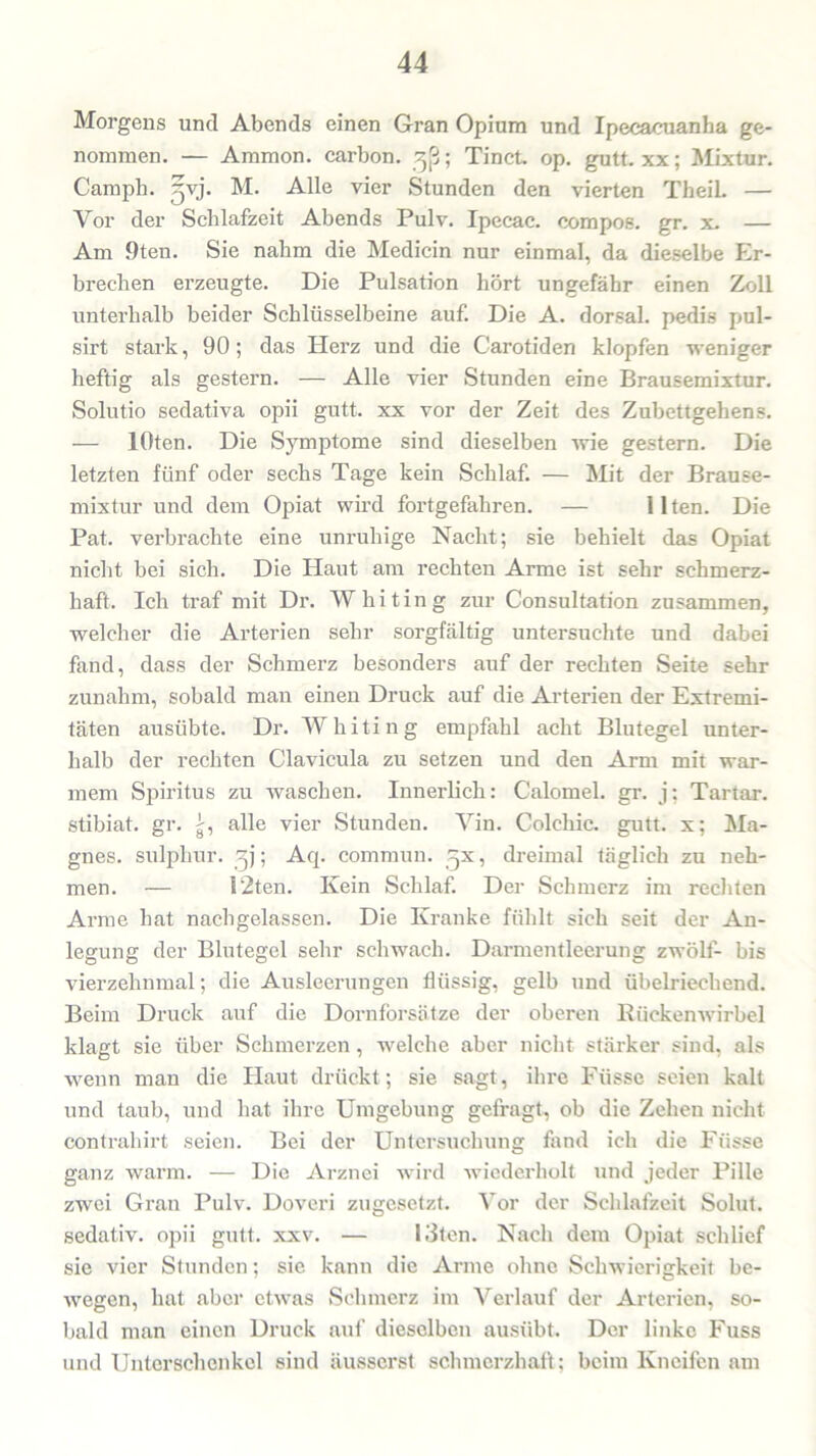 Morgens und Abends einen Gran Opium und Ipecacuanha ge- nommen. — Ammon, carbon. ; Tinct op. gutt. xx; Mixtur. Camph. gvj. M. Alle vier Stunden den vierten TheiL — Vor der Schlafzeit Abends Pulv. Ipecac. compos. gr. x. — Am 9ten. Sie nahm die Medicin nur einmal, da dieselbe Er- brechen erzeugte. Die Pulsation hört ungefähr einen Zoll unterhalb beider Schlüsselbeine auf. Die A. dorsal, pedis pul- sirt stark, 90; das Herz und die Carotiden klopfen weniger heftig als gestern. — Alle vier Stunden eine Brausemixtur. Solutio sedativa opii gutt. xx vor der Zeit des Zubettgehens. — lOten. Die Symptome sind dieselben wie gestern. Die letzten fünf oder sechs Tage kein Schlaf. — Mit der Brause- mixtur und dem Opiat wird fortgefahren. — Ilten. Die Pat. verbrachte eine unruhige Nacht; sie behielt das Opiat nicht bei sich. Die Haut am rechten Arme ist sehr schmerz- haft. Ich traf mit Dr. Whiting zur Consultation zusammen, welcher die Arterien sehr sorgfältig untersuchte und dabei fand, dass der Schmerz besonders auf der rechten Seite sehr zunahm, sobald man einen Druck auf die Arterien der Extremi- täten ausübte. Dr. Whiting empfahl acht Blutegel unter- halb der rechten Clavicula zu setzen und den Arm mit war- mem Spiritus zu waschen. Innerlich: Calomel. gr. j; Tartar, stibiat. gr. g, alle vier Stunden. Yin. Colcliic. gutt. x; Ma- gnes. sulphur. ~j; Acp commun. ßx, dreimal täglich zu neh- men. — 12ten. Kein Schlaf. Der Schmerz im rechten Arme hat nachgelassen. Die Kranke fühlt sich seit der An- legung der Blutegel sehr schwach. Darmentleerung zwölf- bis vierzehnmal; die Ausleerungen flüssig, gelb und übelriechend. Beim Druck auf die Dornforsätze der oberen Rückenwirbel klagt sie über Schmerzen, welche aber nicht stärker sind, als wenn man die Haut drückt; sie sagt, ihre Füsse seien kalt und taub, und hat ihre Umgebung gefragt, ob die Zehen nicht contrahirt seien. Bei der Untersuchung fand ich die F'üsse ganz warm. — Die Arznei wrird wiederholt und jeder Pille zwei Gran Pulv. Doveri zugesetzt. Vor der Schlafzeit Solut. sedativ, opii gutt. xxv. — Riten. Nach dem Opiat schlief sie vier Stunden; sie kann die Arme ohne Schwierigkeit be- wegen, hat aber etwas Schmerz im Verlauf der Arterien, so- bald man einen Druck auf dieselben ausübt. Der linke Fuss und Unterschenkel sind äusserst schmerzhaft; beim Kneifen am