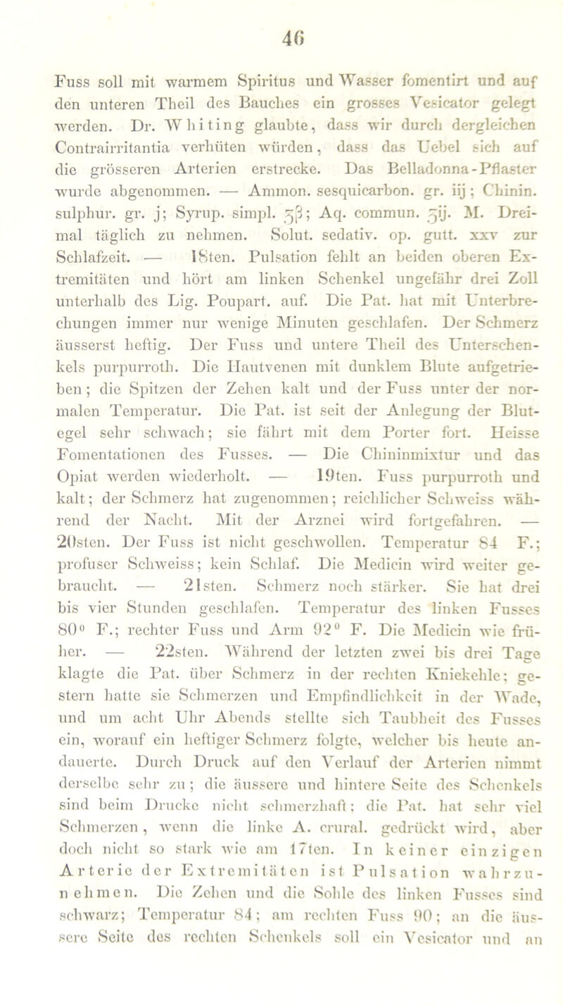 Fuss soll mit warmem Spiritus und Wasser fomentirt und auf den unteren Theil des Bauches ein grosses Yesicator gelegt werden. Dr. Whiting glaubte, dass wir durcli dergleichen Contrairritantia verhüten würden, dass das Uebel sich auf die grösseren Arterien erstrecke. Das Belladonna-Pflaster wurde abgenommen. — Ammon, sesquicarbon. gr. iij ; Chinin, sulphur. gr. j; Syrup. simpl. gj3; Aq. commun. ^ij. M. Drei- mal täglich zu nehmen. Solut. sedativ, op. gutt. xxv zur Schlafzeit. — 18ten. Pulsation fehlt an beiden oberen Ex- tremitäten und hört am linken Schenkel ungefähr drei Zoll unterhalb des Lig. Poupart. auf. Die Pat. hat mit Unterbre- chungen immer nur wenige Minuten geschlafen. Der Schmerz äusserst heftig. Der Fuss und untere Theil des Unterschen- kels purpurroth. Die Hautvenen mit dunklem Blute aufgetrie- ben ; die Spitzen der Zehen kalt und der Fuss unter der nor- malen Temperatur. Die Pat. ist seit der Anlegung der Blut- egel sehr schwach; sie fährt mit dem Porter fort. Heisse Fomentationen des Fusses. — Die Chininmixtur und das Oj3iat werden wiederholt. — löten. Fuss purpurroth und kalt; der Schmerz hat zugenommen; reichlicher Sc-hweiss wäh- rend der Nacht. Mit der Arznei wird fortgefahren. — 20sten. Der Fuss ist nicht geschwollen. Temperatur 84 F.; profuser Schweiss; kein Schlaf. Die Medicin wird weiter ge- braucht. — 21 sten. Schmerz noch stärker. Sie hat drei bis vier Stunden geschlafen. Temperatur des linken Fusses 80° F.; rechter Fuss und Arm 92° F. Die Medicin wie frü- her. — 22sten. Während der letzten zwei bis drei Tage klagte die Pat. über Schmerz in der rechten Kniekehle; ge- stern hatte sie Schmerzen und Empfindlichkeit in der Wade, und um acht Uhr Abends stellte sich Taubheit des Fusses ein, worauf ein heftiger Schmerz folgte, welcher bis heute an- dauerte. Durch Druck auf den Verlauf der Arterien nimmt derselbe sein- zu ; die äussere und hintere Seite des Schenkels sind beim Drucke nicht schmerzhaft; die Pat. hat sehr viel Schmerzen, wenn die linke A. crural. gedrückt wird, aber doch nicht so stark wie am 17ten. In keiner einzigen Arterie der Extremitäten ist Pulsation wahrzu- nehmen. Die Zehen und die Sohle des linken Fusses sind schwarz; Temperatur 84; am rechten Fuss 90; an die äus- sere Seite des rechten Schenkels soll ein Yesicator und an