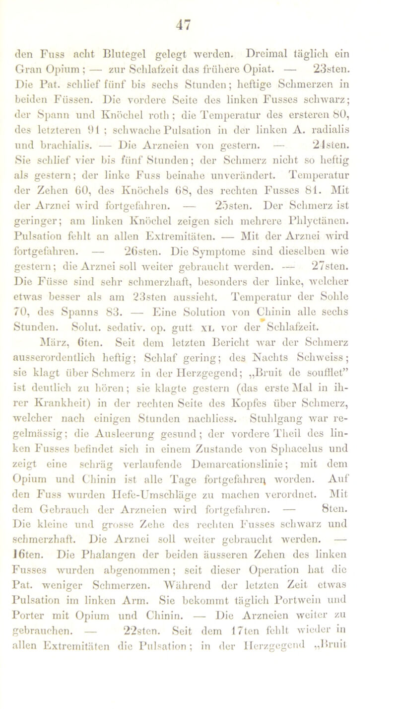 den Fuss acht Blutegel gelegt werden. Dreimal täglich ein Gran Opium ; — zur Schlafzeit das frühere Opiat. — ‘23sten. Die Pat. schlief fünf bis sechs Stunden; heftige Schmerzen in beiden Füssen. Die vordere Seite des linken Fusses schwarz; der Spann und Knöchel rotli; die Temperatur des ersteren 80, des letzteren 91 ; schwache Pulsation in der linken A. radialis und brachialis. -— Die Arzneien von gestern. — 24sten. Sie schlief vier bis fünf Stunden; der Schmerz nicht so heftig als gestern; der linke Fuss beinahe unverändert. Temperatur der Zehen 60, des Knöchels 68, des rechten Fusses 81. Mit der Arznei wird fortgefähren. — 25sten. Der Schmerz ist geringer; am linken Knöchel zeigen sich mehrere Phlyctänen. Pulsation fehlt an allen Extremitäten. — Mit der Arznei wird fortgefahren. — 26sten. Die Symptome sind dieselben wie gestern; die Arznei soll weiter gebraucht werden. — 27sten. Die Füsse sind sehr schmerzhaft, besonders der linke, welcher etwas besser als am 23sten aussieht. Temperatur der Sohle 70, des Spanns 83. — Eine Solution von Chinin alle sechs Stunden. Solut. sedativ, op. gutt xl vor der Schlafzeit. März, 6ten. Seit dem letzten Bericht war der Schmerz ausserordentlich heftig; Schlaf gering; des Nachts Schweiss; sie klagt über Schmerz in der Herzgegend; „Bruit de soufflet” ist deutlich zu hören; sie klagte gestern (das erste Mal in ih- rer Krankheit) in der rechten Seite des Kopfes über Schmerz, welcher nach einigen Stunden nachliess. Stuhlgang war re- gelmässig; die Ausleerung gesund; der vordere Theil des lin- ken Fusses befindet sich in einem Zustande von Sphacelus und zeigt eine schräg verlaufende Demareationslinie; mit dem Opium und Chinin ist alle Tage fortgefähren worden. Auf den Fuss wurden Hefe-Umschläge zu machen verordnet. Mit dem Gebrauch der Arzneien w7ird fortgefahren. — 8ten. Die kleine und grosse Zehe des rechten Fusses schwarz und schmerzhaft. Die Arznei soll weiter gebraucht werden. — ]6ten. Die Phalangen der beiden äusseren Zehen des linken Fusses wurden abgenommen; seit dieser Operation hat die Pat. weniger Schmerzen. Während der letzten Zeit etwas Pulsation im linken Arm. Sie bekommt täglich Portwein und Porter mit Opium und Chinin. — Die Arzneien weiter zu gebrauchen. — 22stcn. Seit dem 17ten fehlt wieder in allen Extremitäten die Pulsation; in der Herzgegend „Bruit