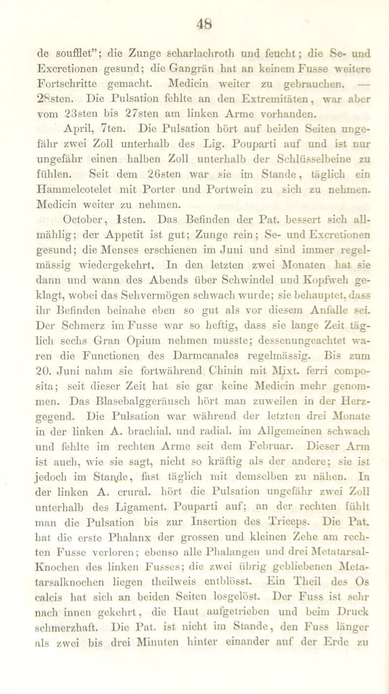 de soufflet”; die Zunge scharlachroth und feucht; die Se- und Excretionen gesund; die Gangrän hat an keinem Fusse weitere Fortschritte gemacht. Medicin weiter zu gebrauchen. — 2Rsten. Die Pulsation fehlte an den Extremitäten, war aber vom 23sten bis 27sten am linken Arme vorhanden. April, 7ten. Die Pulsation hört auf beiden Seiten unge- fähr zwei Zoll unterhalb des Lig. Pouparti auf und ist nur ungefähr einen halben Zoll unterhalb der Schlüsselbeine zu fühlen. Seit dem 26sten war sie im Stande, täglich ein Hammelcotelet mit Porter und Portwein zu sich zu nehmen. Medicin weiter zu nehmen. October, lsten. Das Befinden der Pat. bessert sich all- mählig; der Appetit ist gut; Zunge rein; Se- und Excretionen gesund; die Menses erschienen im Juni und sind immer regel- mässig wiedergekehrt. In den letzten zwei Monaten hat sie dann und wann des Abends über Schwindel und Kopfweh ge- klagt, wobei das Sehvermögen schwach wurde; sie behauptet, dass ihr Befinden beinahe eben so gut als vor diesem Anfalle sei. Der Schmerz im Fusse war so heftig, dass sie lange Zeit täg- lich sechs Gran Opium nehmen musste; dessenungeachtet wa- ren die Functionen des Darmcanales regelmässig. Bis zum 20. Juni nahm sie fortwährend Chinin mit Mixt, ferri cornpo- sita; seit dieser Zeit hat sie gar keine Medicin mehr genom- men. Das Blasebalggeräusch hört man zuweilen in der Herz- gegend. Die Pulsation war während der letzten drei Monate in der linken A. brachial, und radial, im Allgemeinen schwach und fehlte im rechten Arme seit dem Februar. Dieser Arm ist auch, wie sie sagt, nicht so kräftig als der andei'e; sie ist jedoch im Stande, fast täglich mit demselben zu nähen. In der linken A. crural. hört die Pulsation ungefähr zwei Zoll unterhalb des Ligament. Pouparti auf; an der rechten fühlt man die Pulsation bis zur Insertion des Triceps. Die Pat. hat die erste Phalanx der grossen und kleinen Zehe am rech- ten Fusse verloren; ebenso alle Phalangen und drei Metatarsal- Knochen des linken Fusses; die zwei übrig gebliebenen Meta- tarsalknochcn liegen theilweis entblösst. Ein Theil des Os calcis hat sich an beiden Seiten losgelöst. Der Fuss ist sehr nach innen gekehrt, die Haut aufgetrieben und beim Druck schmerzhaft. Die Pat. ist nicht im Stande, den Fuss länger als zwei bis drei Minuten hinter einander auf der Erde zu
