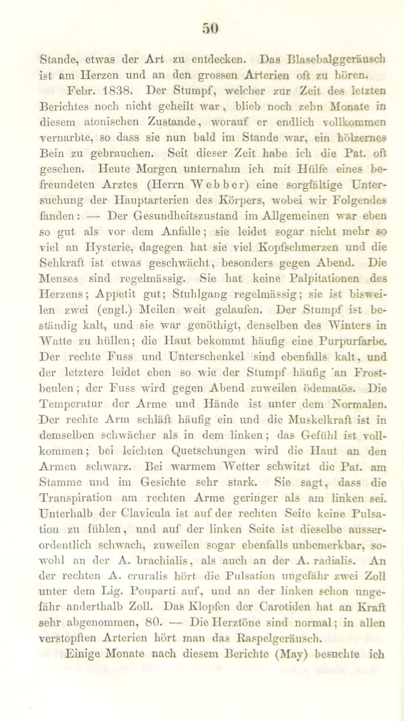 Stande, etwas der Art zu entdecken. Das Blasebalggeräusch ist am Herzen und an den grossen Arterien oft zu hören. Febr. 1838. Der Stumpf, welcher zur Zeit des letzten Berichtes noch nicht geheilt war , blieb noch zehn Monate in diesem atonischen Zustande, worauf er endlich vollkommen vernarbte, so dass sie nun bald im Stande war, ein hölzernes Bein zu gebrauchen. Seit dieser Zeit habe ich die Pat. oft gesehen. Heute Morgen unternahm ich mit Hülfe eines be- freundeten Arztes (Herrn Webber) eine sorgfältige Unter- suchung der Hauptarterien des Körpers, wobei wir Folgendes fanden: — Der Gesundheitszustand im Allgemeinen war eben so gut als vor dem Anfalle; sie leidet sogar nicht mehr so viel an Hysterie, dagegen hat sie viel Kopfschmerzen und die Sehkraft ist etwas geschwächt, besonders gegen Abend. Die Menses sind regelmässig. Sie hat keine Palpitationen des Herzens; Appetit gut; Stuhlgang regelmässig; sie ist biswei- len zwei (engl.) Meilen weit gelaufen. Der Stumpf ist be- ständig kalt, und sie war genötliigt, denselben des Winters in Watte zu hüllen; die Haut bekommt häufig eine Purpurfarbe. Der rechte Fuss und Unterschenkel sind ebenfalls kalt, und der letztere leidet eben so wie der Stumpf häufig 'an Frost- beulen ; der Fuss wird gegen Abend zuweilen ödematös. Die Temperatur der Arme und Hände ist unter dem Normalen. Der rechte Arm schläft häufig ein und die Muskelkraft ist in demselben schwächer als in dem linken ; das Gefühl ist voll- kommen ; bei leichten Quetschungen wird die Haut an den Armen schwarz. Bei warmem Wetter schwitzt die Pat. am Stamme und im Gesichte sehr stark. Sie sagt, dass die Transpiration am rechten Arme geringer als am linken sei. Unterhalb der Clavicula ist auf der rechten Seite keine Pulsa- tion zu fühlen, und auf der linken Seite ist dieselbe ausser- ordentlich schwach, zuweilen sogar ebenfalls unbemerkbar, so- wohl an der A. bracliialis, als auch an der A. radialis. An der rechten A. cruralis hört die Pulsation ungefähr zwei Zoll unter dem Lig. Pouparti auf, und an der linken schon unge- fähr anderthalb Zoll. Das Klopfen der Carotiden hat an Kraft sehr abgenommen, 80. — Die Herztöne sind normal; in allen verstopften Arterien hört man das Raspelgeräusch. Einige Monate nach diesem Berichte (May) besuchte ich