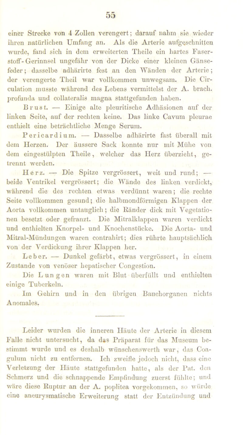 einer Strecke von 4 Zollen verengert; darauf nahm sie wieder ihren natürlichen Umfang an. Als die Arterie aufgeschnitten wurde, fand sich in dem erweiterten Theile ein hartes Faser- stoff-Gerinnsel ungefähr von der Dicke einer kleinen Gänse- feder ; dasselbe adhärirte fest an den Wänden der Arterie; der verengerte Theil war vollkommen unwegsam. Die Cir- culation musste während des Lebens vermittelst der A. brach, profunda und collateralis magna stattgefunden haben. Brust. — Einige alte pleuritische Adhäsionen auf der linken Seite, auf der rechten keine. Das linke Cavum pleurae enthielt eine beträchtliche Menge Serum. Pericardium. — Dasselbe adhärirte fast überall mit dem Herzen. Der äussere Sack konnte nur mit Mühe von dem eingestülpten Theile, welcher das Herz überzieht, ge- trennt werden. II e r z. — Die Spitze vergrössert, weit und rund; — beide Ventrikel vergrössert; die Wände des linken verdickt, während die des rechten etwas verdünnt waren; die rechte Seite vollkommen gesund; die halbmondförmigen Klappen der Aorta vollkommen untauglich; die Ränder dick mit Vegetatio- nen besetzt oder gefranzt. Die Mitralklappen waren verdickt und enthielten Knorpel- und Knochenstücke. Die Aorta- und Mitral-Mündungen waren contrahirt; dies rührte hauptsächlich von der Verdickung ihrer Klappen her. Leber. — Dunkel gefärbt, etwas vergrössert, in einem Zustande von venöser hepatischer Congestion. Die Lungen waren mit Blut überfüllt und enthielten einige Tuberkeln. Im Gehirn und in den übrigen Bauchorganen nichts Anomales. Leider wurden die inneren Häute der Arterie in diesem Falle nicht untersucht, da das Präparat für das Museum be- stimmt wurde und es deshalb wünschenswerth war, das Coa- gulum nicht zu entfernen. Ich zweifle jedoch nicht, dass eine Verletzung der Häute stattgefunden hatte, als der Pat. den Schmerz und die schnappende Empfindung zuerst fühlte; und wäre diese Ruptur an der A. poplitea vorgekommen, so würde eine aneurysmatische Erweiterung statt der Entzündung und