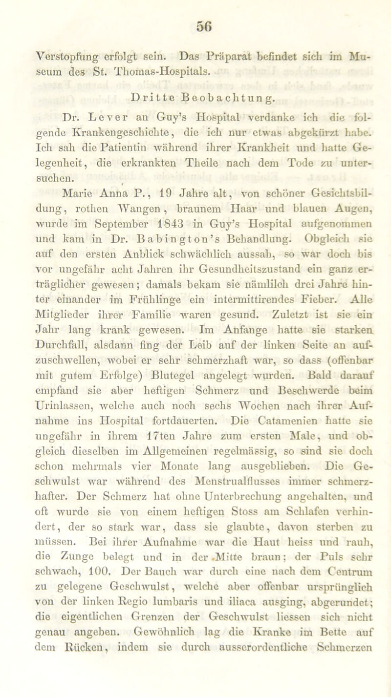 5ß Verstopfung erfolgt sein. Das Präparat befindet sich im Mu- seum des St. Thomas-Hospitals. Dritte Beobachtung. Dr. Lever an Guy’s Hospital verdanke ich die fol- gende Krankengeschichte, die ich nur etwas abgekürzt habe. Ich sah die Patientin während ihrer Krankheit und hatte Ge- legenheit, die erkrankten Theile nach dem Tode zu unter- suchen. Marie Anna P., 19 Jahre alt, von schöner Gesichtsbil- dung, rothen Wangen, braunem Haar und blauen Augen, wurde im September 1843 in Guy’s Hospital aufgenommen und kam in Dr. Babington’s Behandlung. Obgleich sie auf den ersten Anblick schwächlich aussah, so war doch bis vor ungefähr acht Jahren ihr Gesundheitszustand ein ganz er- träglicher gewesen ; damals bekam sie nämlilck drei Jahre hin- ter einander im Frühlinge ein intermittirendes Fieber. Alle Mitglieder ihrer Familie waren gesund. Zuletzt ist sie ein Jahr lang krank gewesen. Im Anfänge hatte sie starken Durchfall, alsdann fing der Leib auf der linken Seite au auf- zuschwellen, wobei er sehr schmerzhaft war, so dass (offenbar mit gutem Erfolge) Blutegel angelegt wurden. Bald darauf empfand sie aber heftigen Schmerz und Beschwerde beim Urinlassen, welche auch noch sechs Wochen nach ihrer Auf- nahme ins Hospital fortdauerten. Die Catamenien hatte sie ungefähr in ihrem Uten Jahre zum ersten Male, und ob- gleich dieselben im Allgemeinen regelmässig, so sind sie doch schon mehrmals vier Monate lang ausgeblieben. Die Ge- schwulst war während des Menstrualflusses immer schmerz- hafter. Der Schmerz hat ohne Unterbrechung angehalten, und oft wurde sie von einem heftigen Stoss am Schlafen verhin- dert, der so stark war, dass sie glaubte, davon sterben zu müssen. Bei ihrer Aufnahme war die Haut heiss und rauh, die Zunge belegt und in der .Mitte braun; der Puls sehr schwach, 100. Der Bauch war durch eine nach dem Centrum zu gelegene Geschwulst, welche aber offenbar ursprünglich von der linken Regio lumbaris und iliaca ausging, abgerundet; die eigentlichen Grenzen der Geschwulst Hessen sich nicht genau angeben. Gewöhnlich lag die Kranke im Bette auf dem Rücken, indem sie durch ausserordentliche Schmerzen