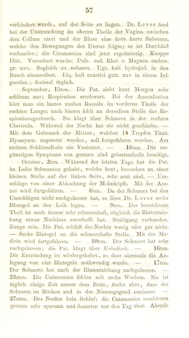 verhindert wurde, auf der Seite zu liegen. Dr. Lever fand bei der Untersuchung im oberen Theile der Vagina zwischen dem Collum uteri und der Blase eine feste harte Substanz, welche den Bewegungen des Uterus folgte; es ist Durchfall vorhanden; die Catamenien sind jetzt regelmässig. Knappe Diät. Verordnet wurde: Pulv. rad. Ith ei c. Magnes. carbon. gr. xxv. Sogleich zu nehmen. Ugt. kali hydrojod. in den Bauch einzureiben. Liq. kali caustici gutt. xxv in einem Inf. gentian.; dreimal täglich. September, löten. Die Pat. sieht heut Morgen sehr schlimm aus; Respiration erschwert. Bei der Auscultation hört man ein lautes rauhes Rasseln im vorderen Theile der rechten Lunge; nach hinten fehlt an derselben Stelle das Re- spirationsgeräusch. Sie klagt über Schmerz in der rechten Clavicula. Während, der Nacht hat sie nicht geschlafen. — Mit dem Gebrauch der Mixtur, welcher 15 Tropfen Tinct. Ilyoscyam. zugesetzt werden, soll fortgefahren werden. Am rechten Schlüsselbein ein Vesicator. — löten. Die un- günstigen Symptome von gestern sind grösstentlieils beseitigt. October, '2ten. Während der letzten Tage hat die Pat. im Leibe Schmerzen gehabt, welche heut, besonders an einer kleinen Stelle auf der linken Seite, sehr acut sind. ■—- Um- schläge von einer Abkochung der Mohnköpfe. Mit der Arz- nei wird fortgefahren. -— (iten. Da der Schmerz bei den Umschlägen nicht nachgelassen hat, so liess Dr. Lever sechs Blutegel an den Leib legen. — 9ten., Der bezeichnete Theil ist noch immer sehr schmerzhaft, obgleich die Blutentzie- hung etwas Nachlass verschafft hat. Stuhlgang vorhanden. Zunge rein. Die Pat. schläft des Nachts wenig oder gar nicht. — Sechs Blutegel an die schmerzhafte Stelle. Mit der Me- dicin wird fortgefahren. — lOten. Der Schmerz hat sein- nachgelassen; die Pat. klagt über Uebelkeit. — löten. Die Entzündung ist wiedergekehrt, so dass abermals die An- legung von vier Blutegeln nothwendig wurde. — I7tcn. Der Schmerz hat nach der Blutentziehung nachgelassen. — 23sten. Die Catamenien fehlen seit sechs Wochen. Sie ist täglich einige Zeit ausser dem Bette, findet aber, dass der Schmerz im Rücken und in der Nierengegend zunimmt. — 27sten. Des Nachts kein Schlaf; die Catamenien erschienen gestern sehr sparsam und dauerten nur den Tag über. Abends