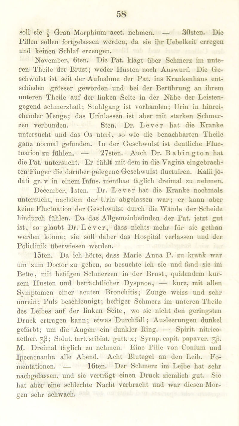 soll sie | Gran Morphium acet. nehmen. — 30sten. Die Pillen sollen fortgelassen werden, da sie ihr Uebelkeit erregen und keinen Schlaf erzeugen. November, 6ten. Die Pat. klagt über Schmerz im unte- ren Theile der Brust; weder Husten noch Answurf. Die Ge- schwulst ist seit der Aufnahme der Pat. ins Krankenhaus ent- schieden grösser geworden und bei der Berührung an ihrem unteren Theile auf der linken Seite in der Nähe der Leisten- gegend schmerzhaft; Stuhlgang ist vorhanden; Urin in hinrei- chender Menge; das Urinlassen ist aber mit starken Schmer- zen verbunden. — 8ten. Dr. Lever hat die Kranke untersucht und das Os uteri, so wie die benachbarten Theile ganz normal gefunden. In der Geschwulst ist deutliche Fluc- tuation zu fühlen. — 27sten. Auch Dr. Babington hat die Pat. untersucht. Er fühlt mit dem in die Yagina eingebracli- ten Finger die darüber gelegene Geschwulst fluctuiren. Kalii jo- dati gr. v in einem Infus, menthae täglich dreimal zu nehmen. December, Isten. Dr. Lever hat die Kranke nochmals untersucht, nachdem der Urin abgelassen war; er kann aber keine Fluctuation der Geschwulst durch die Wände der Scheide hindurch fühlen. Da das Allgemeinbefinden der Pat. jetzt gut ist, so glaubt Dr. Lever, dass nichts mehr für sie gethan werden könne; sie soll daher das Hospital verlassen und der Policlinik überwiesen werden. 15ten. Da ich hörte, dass Marie Anna P. zu krank war um zum Doctor zu gehen, so besuchte ich sie und fand sie im Bette, mit heftigen Schmerzen in der Brust, quälendem kur- zem Husten und beträchtlicher Dyspnoe, — kurz, mit allen Symptomen einer acuten Bronchitis; Zunge weiss und sehr unrein; Puls beschleunigt; heftiger Schmerz im unteren Theile des Leibes auf der linken Seite, wo sie nicht den geringsten Druck ertragen kann; etwas Durchfall; Ausleerungen dunkel gefärbt; um die Augen ein dunkler Ring. — Spirit, nitrico- aether. gß; Solut. tart. stibiat. gutt. x; Syrup. capit. papaver. ^ß. M. Dreimal täglich zu nehmen. Eine Pille von Conium und Ipecacuanha alle Abend. Acht Blutegel an den Leib. Fo- mentationen. — 16tcn. Der Schmerz im Leibe hat sehr nachgelassen, und sie verträgt einen Druck ziemlich gut. Sie hat aber eine schlechte Nacht verbracht und war diesen Mor- gen sehr schwach.