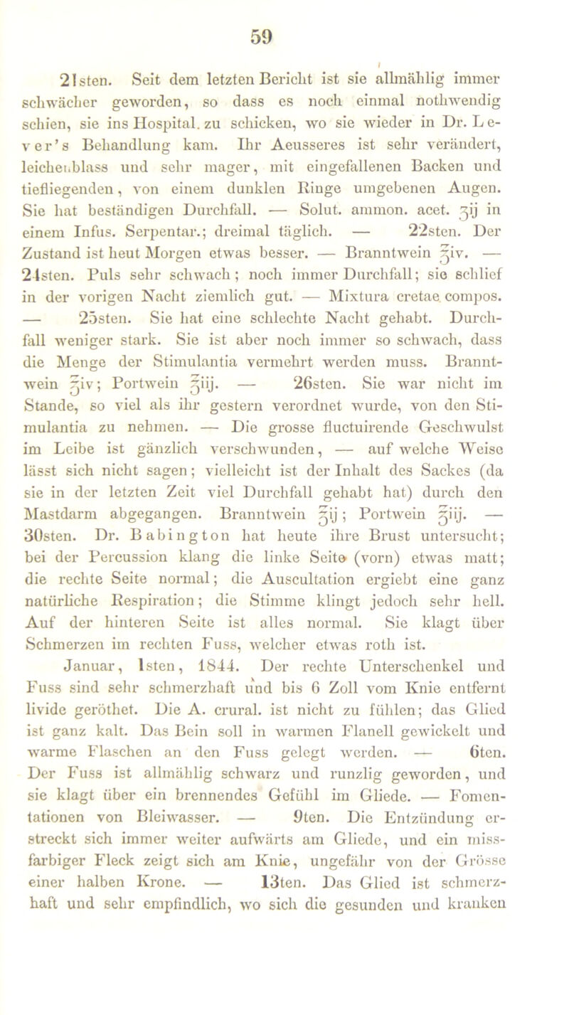 21 sten. Seit dem letzten Bericht ist sie allmählig immer schwächer geworden, so dass es noch einmal nothwendig schien, sie ins Hospital, zu schicken, wo sie wieder in Dr. L e- ver’s Behandlung kam. Ihr Aeusseres ist sehr verändert, leichenblass und sehr mager, mit eingefallenen Backen und tiefliegenden, von einem dunklen Ringe umgebenen Augen. Sie hat beständigen Durchfall. — Solut. ammon. acet. ^ij in einem Infus. Serpentar.; dreimal täglich. — 22sten. Der Zustand ist heut Morgen etwas besser. — Branntwein ^iv. — 24sten. Puls sehr schwach; noch immer Durchfall; sie schlief in der vorigen Nacht ziemlich gut. — Mixtura cretae compos. — 25sten. Sie hat eine schlechte Nacht gehabt. Durch- fall weniger stark. Sie ist aber noch immer so schwach, dass die Menge der Stimulantia vermehrt werden muss. Brannt- wein rjiv; Portwein r^iij. — 26sten. Sie war nicht im Stande, so viel als ihr gestern verordnet wurde, von den Sti- mulantia zu nehmen. — Die grosse fluctuirende Geschwulst im Leibe ist gänzlich verschwunden, — auf welche Weise lässt sich nicht sagen; vielleicht ist der Inhalt des Sackes (da sie in der letzten Zeit viel Durchfall gehabt hat) durch den Mastdarm abgegangen. Branntwein ^ij; Portwein giij. — 30sten. Dr. Babing ton hat heute ihre Brust untersucht; bei der Percussion klang die linke Seite (vorn) etwas matt; die rechte Seite normal; die Auscultation ergiebt eine ganz natürliche Respiration; die Stimme klingt jedoch sehr hell. Auf der hinteren Seite ist alles normal. Sie klagt über Schmerzen im rechten Fuss, welcher etwas roth ist. Januar, lsten, 1844. Der rechte Unterschenkel und Fuss sind sehr schmerzhaft und bis 6 Zoll vom Knie entfernt livide geröthet. Die A. crural. ist nicht zu fühlen; das Glied ist ganz kalt. Das Bein soll in warmen Flanell gewickelt und warme Flaschen an den Fuss gelegt werden. — 6ten. Der Fuss ist allmählig schwarz und runzlig geworden, und sie klagt über ein brennendes Gefühl im Gliede. — Fomen- tationen von Bleiwasser. — 9ten. Die Entzündung er- streckt sich immer weiter aufwärts am Gliede, und ein miss- farbiger Fleck zeigt sich am Knie, ungefähr von der Grösse einer halben Krone. — 13ten. Das Glied ist schmerz- haft und sehr empfindlich, wo sich die gesunden und kranken