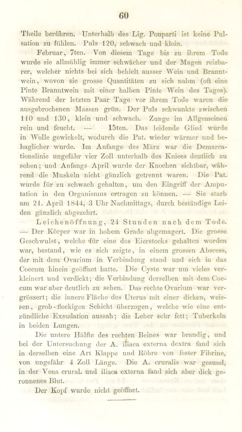 Theile berühren. Unterhalb des Lig. Pouparti ist keine Pul- sation zu fühlen. Puls 120, schwach und klein. Februar, 7ten. Von diesem Tage bis zu ihrem Tode wurde sie allmählig immer schwächer und der Magen reizba- rer, welcher nichts bei sich behielt ausser Wein und Brannt- wein, wovon sie grosse Quantitäten zu sich nahm (oft eine Pinte Branntwein mit einer halben Pinte Wein des Tages). Während der letzten Paar Tage vor ihrem Tode waren die ausgebrochenen Massen grün. Der Puls schwankte zwischen 110 und 130, klein und schwach. Zunge im Allgemeinen rein und feucht. — 15ten. Das leidende Glied wurde in Wolle gewickelt, wodurch die Pat. wieder wärmer und be- haglicher wurde. Im Anfänge des März war die Dernarca- tionslinie ungefähr vier Zoll unterhalb des Kniees deutb'ch zu sehen; und Anfangs April wurde der Knochen sichtbar, wäh- rend die Muskeln nicht gänzlich getrennt waren. Die Pat. wurde für zu schwach gehalten, um den Eingriff der Ampu- tation in den Organismus ertragen zu können. — Sie starb am 21. April 1844, 3 Uhr Nachmittags, durch beständige Lei- den gänzlich abgezehrt. Leichenöffnung, 24 Stunden nach dem Tode. — Der Körper war in hohem Grade abgemagert. Die grosse Geschwulst, welche *für eine des Eierstocks gehalten worden war, bestand, wie es sich zeigte, in einem grossen Abscess, der mit dem Ovarium in Verbindung stand und sich in das Coecum hinein geöffnet hatte. Die Cyste war um vieles ver- kleinert und verdickt; die Verbindung derselben mit dein Coe- cum war aber deutlich zu sehen. Das rechte Ovarium war ver- grössert; die innere Fläche des Uterus mit einer dicken, weis- sen , grob - flockigen Schicht überzogen, welche wie eine ent- zündliche Exsudation aussah; die Leber sehr fett; Tuberkeln in beiden Lungen. Die untere Hälfte des rechten Beines war brandig, und bei der Untersuchung der A. iliaca externa dextra fand sich in derselben eine Art Klappe und Röhre von fester Fibrinc, von ungefähr 4 Zoll Länge. Die A. cruralis war gesund, in der Vena crural. und iliaca externa fand sich aber dick ge- ronnenes Blut. Der Kopf wurde nicht geöffnet.