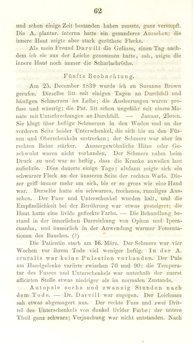 G2 und schon einige Zeit bestanden haben musste, ganz verstopft. Die A. plantar, interna hatte ein gesunderes Aussehen; die innere Haut zeigte aber stark geröthete Flecke. Als mein Freund Darvill die Gefässe, einen Tag nach- dem ich sie aus der Leiche genommen hatte, sah, zsigte die innere Haut noch immer die Scharlachrötlie. Fünfte Beobachtung. Am 25. December 1839 wurde ich zu Susanne Brown gerufen. Dieselbe litt seit einigen Tagen an Durchfall und häufigen Schmerzen im Leibe; die Ausleerungen waren pro- fuse und wässrig; die Pat. litt schon ungefähr seit einem Mo- nate mit Unterbrechungen an Durchfall. — Januar, 25sten. Sie klagt über heftige Schmerzen in den Waden und an der vorderen Seite beider Unterschenkel, die sich bis zu den Füs- sen und Oberschenkeln erstrecken; der Schmerz war aber im rechten Beine stärker. Aussergewöhnliche Hitze oder Ge- schwulst waren nicht vorhanden. Der Schmerz nahm beim Druck zu und war so heftig, dass die Kranke zuweilen laut aufschrie. Dies dauerte einige Tage; alsdann zeigte sich ein schwarzer Fleck an der äusseren Seite der rechten Wade. Die- ser griff immer mehr um sich, bis er so gross wie eine Hand war. Derselbe hatte ein schwarzes, trockenes, runzliges Aus- sehen. Der Fuss und Unterschenkel wurden kalt, und die Empfindlichkeit bei der Berührung war etwas gesteigert; die Haut hatte eine livide gefleckte Farbe. — Die Behandlung be- stand in der innerlichen Darreichung von Opium und Ipeca- cuanha, und äusserlich in der Anwendung warmer Fomenta- tionen des Bauches. (?) Die Patientin starb am 16. März. Der Schmerz war vier Wochen vor ihrem Tode viel weniger heftig. In der A. cruralis war keine Pulsation vorhanden. Der Puls am Handgelenke variirte zwischen 70 und 90; die Tempera- tur des Fusses und Unterschenkels war unterhalb der zuerst afficirtcn Stelle etwas niedriger als im normalen Zustande. Autopsie sechs und zwanzig Stunden nach dem Tode. — Dr. Darvill war zugegen. Der Leichnam sah etwas abgemagert aus. Der rechte Fuss und zwei Drit- tel des Unterschenkels von dunkel livider Farbe; der untere Tlicil ganz schwarz; Verjauchung war nicht entstanden. Nach
