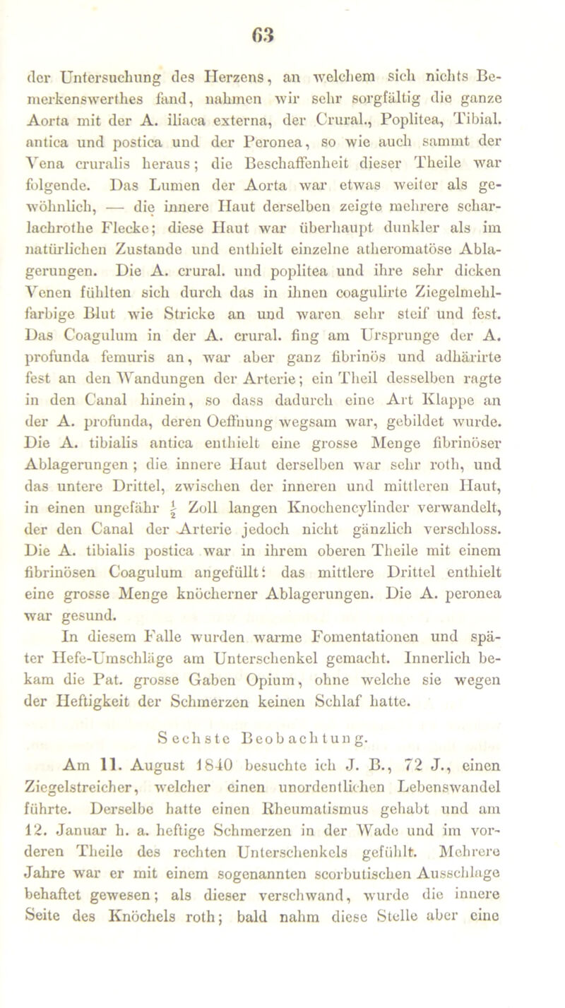 der Untersuchung des Herzens, an welchem sich nichts Be- merkenswerthes fand, nahmen wir sehr sorgfältig die ganze Aorta mit der A. iliaca externa, der Crural., Poplitea, Tibial. antica und postica und der Peronea, so wie auch samint der Vena cruralis heraus; die Beschaffenheit dieser Theile war folgende. Das Lumen der Aorta war etwas weiter als ge- wöhnlich, — die innere Haut derselben zeigte mehrere schar- lachrothe Flecke; diese Haut war überhaupt dunkler als im natürlichen Zustande und enthielt einzelne atheromatöse Abla- gerungen. Die A. crural. und poplitea und ihre sehr dicken Venen fühlten sich durch das in ihnen coagulirte Ziegelmehl- farbige Blut wie Stricke an und waren sehr steif und fest. Das Coagulum in der A. crural. fing am Ursprünge der A. profunda femuris an, war aber ganz fibrinös und adhärirte fest an den Wandungen der Arterie; ein Theil desselben ragte in den Canal hinein, so dass dadurch eine Art Klappe an der A. profunda, deren Oeffnung wegsam war, gebildet wurde. Die A. tibialis antica enthielt eine grosse Menge fibrinöser Ablagerungen ; die innere Haut derselben war sehr rotli, und das untere Drittel, zwischen der inneren und mittleren Haut, in einen ungefähr | Zoll langen Knochen cylinder verwandelt, der den Canal der Arterie jedoch nicht gänzlich verschloss. Die A. tibialis postica war in ihrem oberen Theile mit einem fibrinösen Coagulum angefüllt i das mittlere Drittel enthielt eine grosse Menge knöcherner Ablagerungen. Die A. peronea war gesund. In diesem Falle wurden warme Fomentationen und spä- ter Hefe-Umschläge am Unterschenkel gemacht. Innerlich be- kam die Pat. grosse Gaben Opium, ohne welche sie wegen der Heftigkeit der Schmerzen keinen Schlaf hatte. Sechste Beobachtung. Am 11. August 1840 besuchte ich J. B., 72 J., einen Ziegelstreicher, welcher einen unordentlichen Lebenswandel führte. Derselbe hatte einen Rheumatismus gehabt und am 12. Januar h. a. heftige Schmerzen in der Wade und im vor- deren Theile des rechten Unterschenkels gefühlt. Mehrere Jahre war er mit einem sogenannten scorbutischen Ausschlage behaftet gewesen; als dieser verschwand, wurde die innere Seite des Knöchels roth; bald nahm diese Stelle aber eine