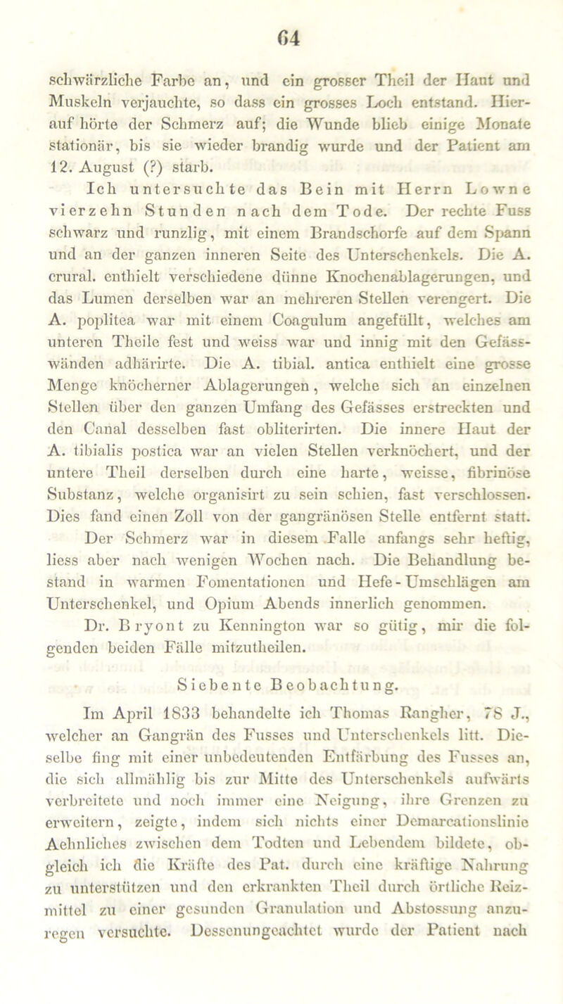 G4 schwärzliche Farbe an, und ein grosser Theil der Haut nnd Muskeln verjauchte, so dass ein grosses Loch entstand. Hier- auf hörte der Schmerz auf; die Wunde blieb einige Monate stationär, bis sie wieder brandig wurde und der Patient am 12. August (?) starb. Ich untersuchte das Bein mit Herrn Lowne vierzehn Stunden nach dem Tode. Der rechte Fuss schwarz und runzlig, mit einem Brandschorfe auf dem Spann und an der ganzen inneren Seite des Unterschenkels. Die A. crural. enthielt verschiedene dünne Knochenablagerungen, und das Lumen derselben war an mehreren Stellen verengert. Die A. poplitea war mit einem Coagulum angefüllt, welches am unteren Theile fest und weiss war und innig mit den Gefäss- wänden adhärirte. Die A. tibial. antica enthielt eine grosse Menge knöcherner Ablagerungen, welche sich an einzelnen Stellen über den ganzen Umfang des Gefässes erstreckten und den Canal desselben fast obliterirten. Die innere Haut der A. tibialis postica war an vielen Stellen verknöchert, und der untere Theil derselben durch eine harte, weisse, fibrinöse Substanz, welche organisirt zu sein schien, fast verschlossen. Dies fand einen Zoll von der gangränösen Stelle entfernt statt. Der Schmerz war in diesem Falle anfangs sehr heftig, liess aber nach wenigen Wochen nach. Die Behandlung be- stand in warmen Fomentationen und Hefe - Umschlägen am Unterschenkel, und Opium Abends innerlich genommen. Dr. Bryont zu Kennington war so gütig, mir die fol- genden beiden Fälle mitzutheilen. Siebente Beobachtung. Im April 1833 behandelte ich Thomas Rangher, 78 J., welcher an Gangrän des Fusses und Unterschenkels litt. Die- selbe fing mit einer unbedeutenden Entfärbung des Fusses an, die sich allmählig bis zur Mitte des Unterschenkels aufwärts verbreitete und noch immer eine Neigung, ihre Grenzen zu erweitern, zeigte, indem sich nichts einer Demarcationslinie Aehnliches zwischen dem Todtcn und Lebendem bildete, ob- gleich ich die Kräfte des Pat. durch eine kräftige Nahrung zu unterstützen und den erkrankten Theil durch örtliche Reiz- mittel zu einer gesunden Granulation und Abstossung anzu- regen versuchte. Dessenungeachtet wurde der Patient nach