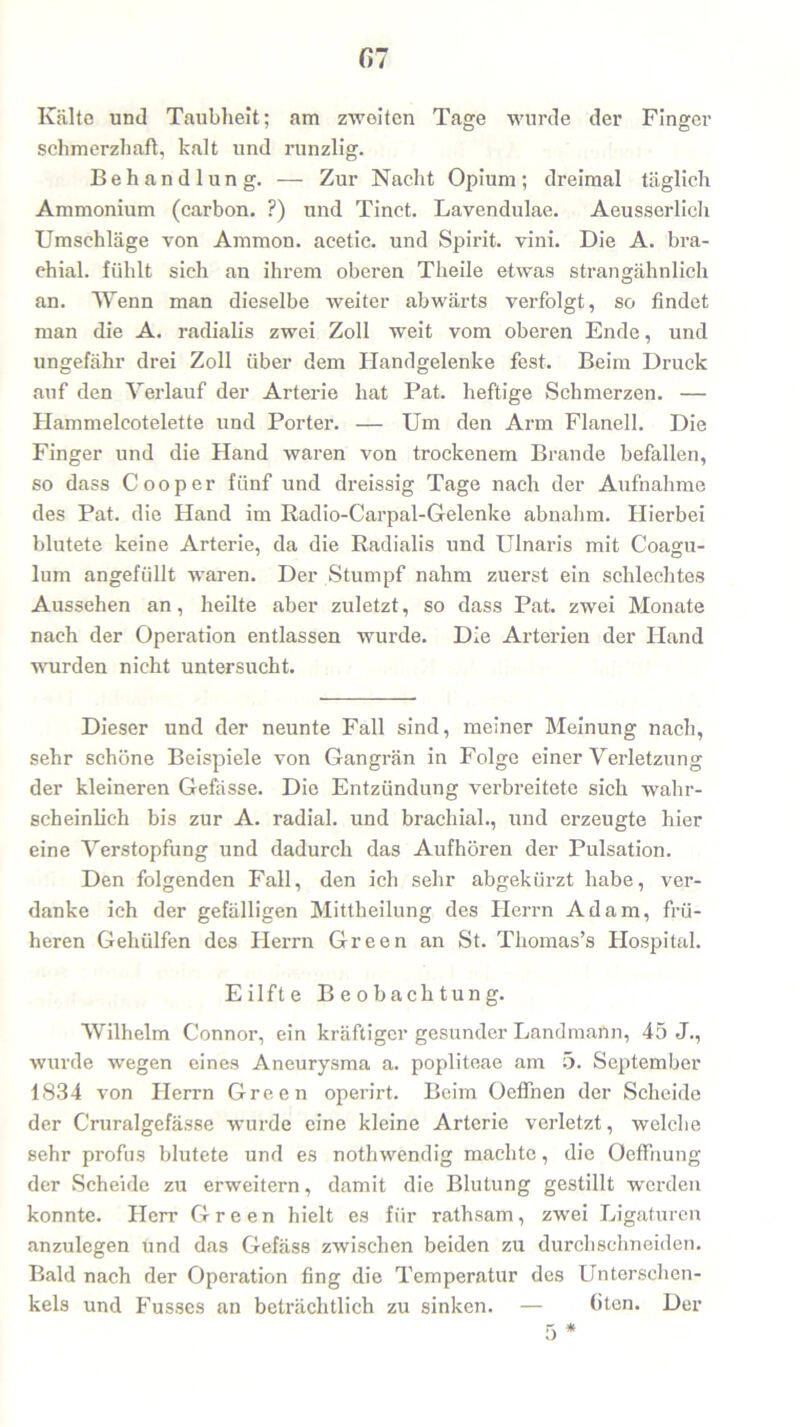 Kälte und Taubheit; am zweiten Tage wurde der Finger schmerzhaft, kalt und runzlig. Behandlung. — Zur Nacht Opium; dreimal täglich Ammonium (carbon. ?) und Tinct. Lavendulae. Aeusserlich Umschläge von Ammon, acetie. und Spirit, vini. Die A. bra- chial. fühlt sich an ihrem oberen Theile etwas strangähnlich an. Wenn man dieselbe weiter abwärts verfolgt, so findet man die A. radialis zwei Zoll weit vom oberen Ende, und ungefähr drei Zoll über dem Handgelenke fest. Beim Druck auf den Verlauf der Arterie hat Pat. heftige Schmerzen. — Hammelcotelette und Porter. — Um den Arm Flanell. Die Finger und die Hand waren von trockenem Brande befallen, so dass C ooper fünf und dreissig Tage nach der Aufnahme des Pat. die Hand im Radio-Carpal-Gelenke abnahm. Hierbei blutete keine Arterie, da die Radialis und Ulnaris mit Coagu- lum angefüllt waren. Der Stumpf nahm zuerst ein schlechtes Aussehen an, heilte aber zuletzt, so dass Pat. zwei Monate nach der Operation entlassen wurde. Die Arterien der Iland wurden nicht untersucht. Dieser und der neunte Fall sind, meiner Meinung nach, sehr schöne Beispiele von Gangrän in Folge einer Verletzung der kleineren Gefässe. Die Entzündung verbreitete sich wahr- scheinlich bis zur A. radial, und brachial., und erzeugte hier eine Verstopfung und dadurch das Aufhören der Pulsation. Den folgenden Fall, den ich sehr abgekürzt habe, ver- danke ich der gefälligen Mittheilung des Plerrn Adam, frü- heren Geholfen des Herrn Green an St. Thomas’s Hospital. Eilfte Beobachtung. Wilhelm Connor, ein kräftiger gesunder LandmaUn, 45 J., wurde wegen eines Aneurysma a. popliteae am 5. September 1834 von Herrn Green operirt. Beim Oeflnen der Scheide der Cruralgefässe wurde eine kleine Arterie verletzt, welche sehr profus blutete und es nothwendig machte, die Oeffnung der Scheide zu erweitern, damit die Blutung gestillt werden konnte. Herr Green hielt es für rathsam, zwei Ligaturen anzulegen und das Gefäss zwischen beiden zu durchschneiden. Bald nach der Operation fing die Temperatur des Unterschen- kels und Fusses an beträchtlich zu sinken. — (iten. Der