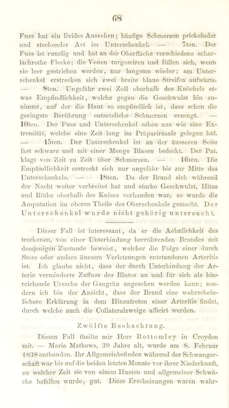 GH Fuss hat ein livides Aussehen; häufige Schmerzen prickelnder und stechender Art im Unterschenkel. — 7ten. Der Fuss ist runzlig und hat an der Oberfläche verschiedene schar- lachrot l:ie Flecke; die Venen turgesciren und füllen sich, •wenn sie leer gestrichen werden, nur langsam wieder; am Unter- schenkel erstrecken sich zwei breite blaue Streifen aufwärts. — 8ten. Ungefähr zwei Zoll oberhalb des Knöchels et- was Empfindlichkeit, welche gegen die Geschwulst hin zu- nimmt, auf der die Haut so empfindlich ist, dass schon die geringste Berührung entsetzliche Schmerzen erzeugt. — löten. Der Fuss und Unterschenkel sehen aus wie eine Ex- tremität, welche eine Zeit lang im Präparirsaale gelegen hat. — löten. Der Unterschenkel ist an der äusseren Seite fast schwarz und mit einer Menge Blasen bedeckt. Der Pat. klagt von Zeit zu Zeit über Schmerzen. — löten. Die Empfindlichkeit erstreckt sich nur ungefähr bis zur Mitte des Unterschenkels. —- ISten. Da der Brand sich während der Nacht weiter verbreitet hat und starke Geschwulst, Hitze und Röthe oberhalb des Kniees vorhanden war, so wurde die Amputation im oberen Theile des Oberschenkels gemacht. Der Unterschenkel wurde nicht gehörig untersucht. Dieser Fall ist interessant, da er die Aehnlichkeit des trockenen, von einer Unterbindung herrührenden Brandes mit demjenigen Zustande beweist, welcher die Folge einer durch Stoss oder andere äussere Verletzungen entstandenen Arteritis ist. Ich glaube nicht, dass der durch Unterbindung der Ar- terie verminderte Zufluss des Blutes an und für sich als hin- reichende Ursache der Gangrän angesehen werden kann; son- dern ich bin der Ansicht, dass der Brand eine wahrschein- lichere Erklärung in dem Hinzutreten einer Arteritis findet, durch welche auch die Collateralzweige afficirt werden. Zwölfte Beobachtung. Diesen Fall theilte mir Herr Bottomiey in Croydon mit. — Marie Mathews, 39 Jahre alt, wurde am 8. Februar 1838 entbunden. Ihr Allgemeinbefinden während der Schwanger- schaft war bis auf die beiden letzten Monate vor ihrer Niederkunft, zu welcher Zeit sic von einem Husten und allgemeiner Schwä- che befallen wurde, gut. Diese Erscheinungen waren wahr-