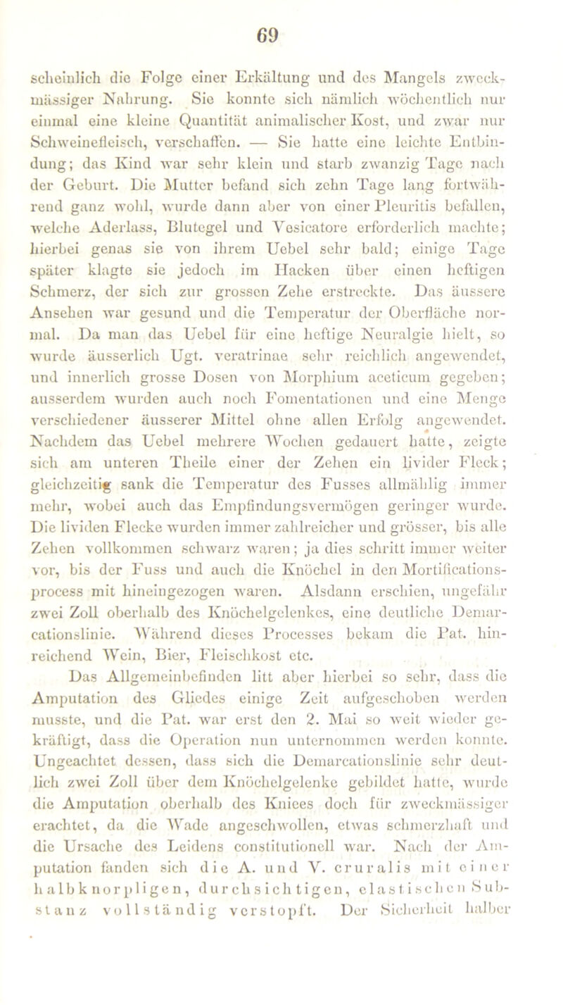 sclieinlich die Folge einer Erkältung und des Mangels zweck- mässiger Nahrung. Sic konnte sich nämlich wöchentlich nur einmal eine kleine Quantität animalischer Kost, und zwar nur Schweinefleisch, verschaffen. — Sie hatte eine leichte Entbin- dung; das Kind war sehr klein und starb zwanzig Tage nach der Geburt. Die Mutter befand sich zehn Tage lang fortwäh- rend ganz wohl, wurde dann aber von einer Pleuritis befallen, welche Aderlass, Blutegel und Vesicatore erforderlich machte; hierbei genas sie von ihrem Uebel sehr bald; einige Tage später klagte sie jedoch im Hacken über einen heftigen Schmerz, der sich zur grossen Zehe erstreckte. Das äussere Ansehen war gesund und die Temperatur der Oberfläche nor- mal. Da man das Uebel für eine heftige Neuralgie hielt, so wurde äusserlich Ugt. veratrinae sehr reichlich angewendet, und innerlich grosse Dosen von Morphium aceticum gegeben; ausserdem wurden auch noch Fomentationen und eine Menge verschiedener äusserer Mittel ohne allen Erfolg angewendet. Nachdem das Uebel mehrere Wochen gedauert hatte, zeigte sich am unteren Theile einer der Zehen ein livider Fleck; gleichzeitig sank die Temperatur des Fusses allmäklig immer mehr, wobei auch das Empfindungsvermögen geringer wurde. Die lividen Flecke wurden immer zahlreicher und grösser, bis alle Zehen vollkommen schwarz waren; ja dies schritt immer weiter vor, bis der Fuss und auch die Knöchel in den Mortifications- process mit hineingezogen waren. Alsdann erschien, ungefähr zwei Zoll oberhalb des Knöchelgelenkes, eine deutliche Demar- cationslinie. Während dieses Processes bekam die Pat. hin- reichend Wein, Bier, Fleischkost etc. Das Allgemeinbefinden litt aber hierbei so sehr, dass die Amputation des Gliedes einige Zeit aufgeschoben werden musste, und die Pat. war erst den 2. Mai so weit wieder ge- kräftigt, dass die Operation nun unternommen werden konnte. Ungeachtet dessen, dass sich die Demarcationslinie sehr deut- lich zwei Zoll über dem Knöchelgelenke gebildet hatte, wurde die Amputation oberhalb des Kniees doch für zweckmässiger erachtet, da die Wade angeschwollen, etwas schmerzhaft und die Ursache des Leidens constitutionell war. Nach der Am- putation fanden sich die A. und V. cruralis mit einer h alb k nor pligen, durchsichtigen, elastischen Sub- stanz vollständig verstopft. Der Sicherheit halber