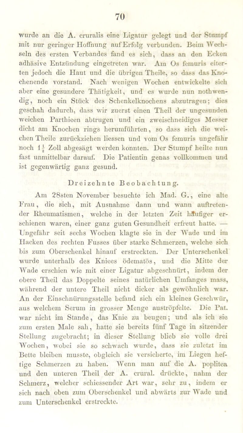 wurde an die A. cruralis eine Ligatur gelegt und der Stumpf mit nur geringer Hoffnung auf Erfolg verbunden. Beim Wech- seln des ersten Verbandes fand es sich, dass an den Ecken adhäsive Entzündung eingetreten war. Am Os femuris eiter- ten jedoch die Haut und die übrigen Theile, so dass das Kno- chenende Vorstand. Nach wenigen Wochen entwickelte sich aber eine gesundere Thätigkeit, und es wurde nun nothwen- dig, noch ein Stück des Schenkelknochens abzutragen; dies geschah dadurch, dass wir zuerst einen Theil der ungesunden weichen Parthieen abtrugen und ein zweischneidiges Messer dicht am Knochen rings herumführten, so dass sich die wei- chen Theile zurückziehen Hessen und vom Os femuris ungefähr noch 1| Zoll abgesägt werden konnten. Der Stumpf heilte nun fast unmittelbar darauf. Die Patientin genas vollkommen und ist gegenwärtig ganz gesund. Dreizehnte Beobachtung. Am 28sten November besuchte ich Mad. G., eine alte Frau, die sich, mit Ausnahme dann und wann auftreten- der Rheumatismen, welche in der letzten Zeit häufiger er- schienen waren, einer ganz guten Gesundheit erfreut hatte. — Ungefähr seit sechs Wochen klagte sie in der Wade und im Hacken des rechten Fusses über starke Schmerzen, welche sich bis zum Oberschenkel hinauf erstreckten. Der Unterschenkel wurde unterhalb des Kniees ödematös, und die Mitte der Wade erschien wie mit einer Ligatur abgeschnürt, indem der obere Theil das Doppelte seines natürHchen Umfanges mass, während der untere Theil nicht dicker als gewöhnlich war. An der Einschnürungsstelle befand sich ein kleines Geschwür, aus welchem Serum in grosser Menge auströpfelte. Die Pat. war nicht im Stande, das Knie zu beugen; und als ich sie zum ersten Male sah, hatte sie bereits fünf Tage in sitzender Stellung zugebracht; in dieser Stellung blieb sie volle drei Wochen, wobei sie so schwach wurde, dass sie zuletzt im Bette bleiben musste, obgleich sie versicherte, im Liegen hef- tige Schmerzen zu haben. Wenn man auf die A. poplitea und den unteren Theil der A. crural. drückte, nahm der Schmerz, welcher schiessender Art war, sehr zu, indem er sich nach oben zum Oberschenkel und abwärts zur Wade und zum Unterschenkel erstreckte.