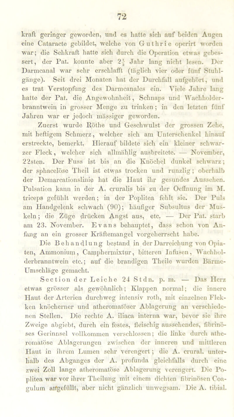 kraft geringer geworden, und es hatte sich auf beiden Augen eine Cataracte gebildet, welche von Guthrie operirt worden war; die Sehkraft hatte sich durch die Operation etwas gebes- sert, der Pat. konnte aber 2£ Jahr lang nicht lesen. Der Darmcanal war sehr erschlafft (täglich vier oder fünf Stuhl- gänge). Seit drei Monaten hat der Durchfall aufgehört, und es trat Verstopfung des Darmcanales ein. Viele Jahre lang hatte der Pat. die Angewohnheit, Schnaps und Wachholder- branntwein in grosser Menge zu trinken; in den letzten fünf Jahren war er jedoch massiger geworden. Zuerst wurde Köthe und Geschwulst der grossen Zehe, mit heftigem Schmerz, welcher sich am Unterschenkel hinauf erstreckte, bemerkt. Hierauf bildete sich ein kleiner schwar- zer Fleck, welcher sich allmälilig ausbreitete. -— November, 22sten. Der Fuss ist bis an die Knöchel dunkel schwarz; der sphacelöse Theil ist etwas trocken und runzlig; oberhalb der Demarcationslinie hat die Haut ihr gesundes Aussehen. Pulsation kann in der A. cruralis bis zu der Oeffnung im M. triceps gefühlt werden; in der Poplitea fehlt sie. Der Puls am Handgelenk schwach (90); häufiger Subsultus der Mus- keln ; die Züge drücken Angst aus, etc. — Der Pat. starb am 23. November. Evans behauptet, dass schon von An- fang an ein grosser Kräftemangel vorgeherrscht habe. Die Behandlung bestand in derDarx-eichung von Opia- ten, Ammonium, Campliermixtur, bitteren Infusen, Wachhol- dei’branntwein etc.; auf die brandigen Theile wurden Bärme- Umschläge gemacht. Section der Leiche 24 St du. p. m. — Das Herz etwas grösser als gewöhnlich; Klappen nonnal; die innere Haut der Artei'ien durchweg intensiv roth, mit einzelnen Flek- ken knöcherner und athei’omatöser Ablagerung an verschiede- nen Stellen. Die i-echte A. iliaca interna war, bevor sic ihre ZAveige abgiebt, durch ein festes, fleischig aussehendes, fibrinö- ses Gerinnsel vollkommen verschlossen; die linke durch athe- romatöse Ablagerungen zwischen der inneren und mittleren Haut in ihrem Lumen sehr verengert; die A. crural. unter- halb des Abganges der A. profunda gleichfalls durch eine zwei Zoll lange atheromalöse Ablagerung verengert. Die Po- plitea war vor ihrer Theilung mit einem dichten fibrinösen Coa- gulum airgefüllt, aber nicht gänzlich unwegsam. Die A. tibial.