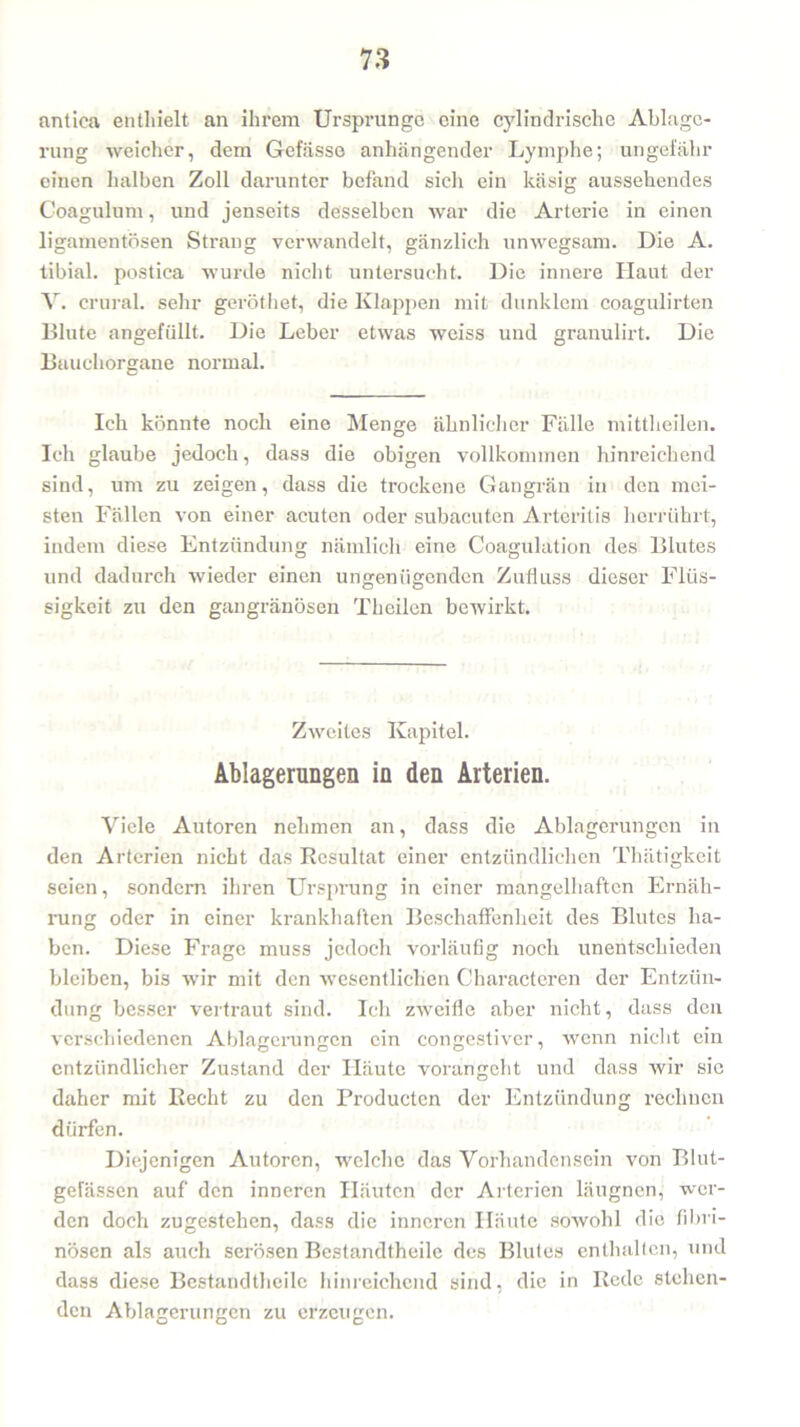 antica enthielt an ihrem Ursprnnge eine cylindrische Ablage- rung weicher, dem Gefässe anhängender Lymphe; ungefähr einen halben Zoll darunter befand sich ein käsig aussehendes Coagulum, und jenseits desselben war die Arterie in einen ligamentösen Strang verwandelt, gänzlich unwegsam. Die A. tibial. postica wurde nicht untersucht. Die innere Haut der V. crural. sehr geröthet, die Klappen mit dunklem coagulirten Blute angefüllt. Die Leber etwas weiss und granulirt. Die Bauchorgane normal. Ich könnte noch eine Menge ähnlicher Fälle mittheilen. Ich glaube jedoch, dass die obigen vollkommen hinreichend sind, um zu zeigen, dass die trockene Gangrän in den mei- sten Fällen von einer acuten oder subacuten Arteritis herrührt, indem diese Entzündung nämlich eine Coagulation des Blutes und dadurch wieder einen ungenügenden Zufluss dieser Flüs- sigkeit zu den gangränösen Theilen bewirkt. Zweites Kapitel. Ablagerungen in den Arterien. Viele Autoren nehmen an, dass die Ablagerungen in den Arterien nicht das Resultat einer entzündlichen Thätigkeit seien, sondern ihren Ursprung in einer mangelhaften Ernäh- i’ung oder in einer krankhaften Beschaffenheit des Blutes ha- ben. Diese Frage muss jedoch vorläufig noch unentschieden bleiben, bis wir mit den wesentlichen Characteren der Entzün- dung besser vertraut sind. Ich zweifle aber nicht, dass den verschiedenen Ablagerungen ein congestiver, wenn nicht ein entzündlicher Zustand der Häute vorangeht und dass wir sie daher mit Recht zu den Producten der Entzündung rechnen dürfen. Diejenigen Autoren, welche das Vorhandensein von Blut- gefässen auf den inneren Häuten der Arterien läugnen, wer- den doch zugestehen, dass die inneren Häute sowohl die fibri- nösen als auch serösen Bestandtheile des Blutes enthalten, und dass diese Bestandtheile hinreichend sind, die in Rede stehen- den Ablagerungen zu erzeugen.