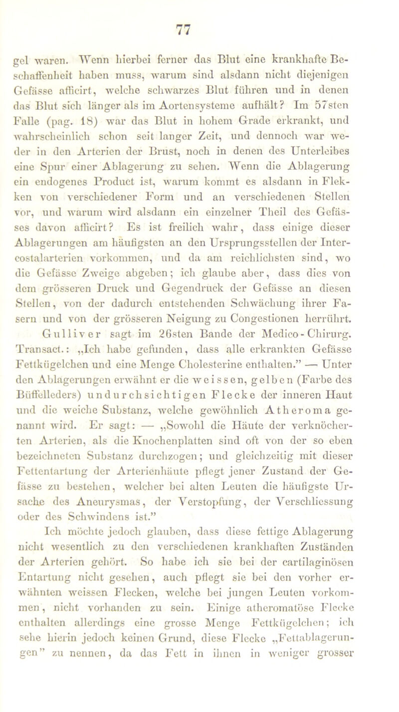 gel waren. Wenn hierbei ferner das Blut eine krankhafte Be- schaffenheit haben muss, warum sind alsdann nicht diejenigen Gefässe affieirt, welche schwarzes Blut führen und in denen das Blut sich länger als im Aorten Systeme aufhält? Im 57sten Falle (pag. 18) war das Blut in hohem Grade erkrankt, und wahrscheinlich schon seit langer Zeit, und dennoch war we- der in den Arterien der Brust, noch in denen des Unterleibes eine Spur einer Ablagerung zu sehen. Wenn die Ablagerung ein endogenes Product ist, warum kommt es alsdann in Flek- ken von verschiedener Form und an verschiedenen Stellen vor, und warum wird alsdann ein einzelner Theil des Gefäs- ses davon affieirt? Es ist freilich wahr, dass einige dieser Ablagerungen am häufigsten an den Ursprungsstellen der Inter- eostalarterien Vorkommen, und da am reichlichsten sind, wo die Gefässe Zweige abgeben; ich glaube aber, dass dies von dem grösseren Druck und Gegendruck der Gefässe an diesen Stellen, von der dadurch entstehenden Schwächung ihrer Fa- sern und von der grösseren Neigung zu Congestionen herrührt. Gulliver sagt im 26sten Bande der Medico - Chirurg. Transact.: „Ich habe gefunden, dass alle erkrankten Gefässe Fettkügelchen und eine Menge Cholesterine enthalten.” — Unter den Ablagerungen erwähnt er die weissen, gelben (Farbe des Büffelleders) undurchsichtigen Flecke der inneren Haut und die weiche Substanz, welche gewöhnlich Ätheroma ge- nannt wird. Er sagt: — „Sowohl die Häufe der verknöcher- ten Arterien, als die Knochenplatten sind oft von der so eben bezeichneten Substanz durchzogen; und gleichzeitig mit dieser Fettentartung der Arterienhäute pflegt jener Zustand der Ge- fässe zu bestehen, welcher bei alten Leuten die häufigste Ur- sache des Aneurysmas, der Verstopfung, der Verschlicssung oder des Schwindens ist.” Ich möchte jedoch glauben, dass diese fettige Ablagerung nicht wesentlich zu den verschiedenen krankhaften Zuständen der Arterien gehört. So habe ich sie bei der cartilaginösen Entartung nicht gesehen, auch pflegt sie bei den vorher er- wähnten weissen Flecken, welche bei jungen Leuten Vorkom- men, nicht vorhanden zu sein. Einige atheromatöse Flecke enthalten allerdings eine grosse Menge Fettkügelchen; ich sehe hierin jedoch keinen Grund, diese Flecke „Fettablagerun- gen” zu nennen, da das Fett in ihnen in weniger grosser