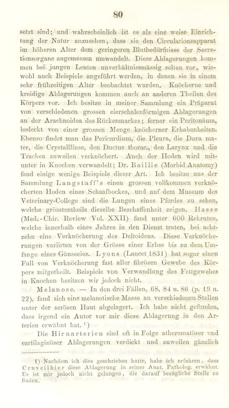setzt sind; und wahrscheinlich ist es als eine weise Einrich- tung der Natur anzusehen, dass sie den Circulationsapparat im höheren Alter dem geringeren Blutbedürfnißse der Secre- tionsorgane angemessen umwandelt. Diese Ablagerungen kom- men bei jungen Leuten uhverhältnissmässig selten vor, wie- wohl auch Beispiele angeführt wrerden, in denen sie in einem sehr frühzeitigen Alter beobachtet wurden. Knöcherne und kreidige Ablagerungen kommen auch an anderen Theilen de3 Körpers vor. Ich besitze in meiner Sammlung ein Präparat von verschiedenen grossen eierschalenförmigen Ablagerungen an der Arachnoidea des Rückenmarkes; ferner ein Peritonäum, bedeckt von einer grossen Menge knöcherner Erhabenheiten. Ebenso findet man das Pericardium, die Pleura, die Dura ma- ter, die Crystalllinse, den Ductus thorac., den Larynx und die Trachea zuweilen verknöchert. Auch der Hoden wird mit- unter in Knochen verwandelt; Dr. Baillie (Morbid Anatomy) fand einige wenige Beispiele dieser Art. Ich besitze aus der Sammlung Langstaff’s einen grossen vollkommen verknö- cherten Hoden eines Schaafbockes, und auf dem Museum des Veterinary-College sind die Lungen eines Pferdes zu sehen, welche grösstentheils dieselbe Beschaffenheit zeigen. Hasse (Med.-Chir. Review Vol. XXII) fand unter 600 Rekruten, welche innerhalb eines Jahres in den Dienst traten, bei acht- zehn eine Verknöcherung des Deltoideus. Diese Verknöche- rungen variirten von der Grösse einer Erbse bis zu dem Um- fange eines Gänseeies. Lyons (Lancet 1831) hat sogar einen Fall von Verknöcherung fast aller fibrösen Gewebe des Kör- pers mitgetheilt. Beispiele von Verwandlung des Fettgewebes in Knochen besitzen wir jedoch nicht. Melanose. — In den drei Fällen, 68, 84 u. 86 (p. 19 u. 22), fand sich eine melanotische Masse an verschiedenen Stellen unter der serösen Haut abgelagert. Ich habe nicht gefunden, dass irgend ein Autor vor mir diese Ablagerung in den Ar- terien erwähnt hat. ') Die Hirn arteriell sind oft in Folge atheromatöser und cartilaginöser Ablagerungen verdickt und zuweilen gänzlich 1) Nachdem ich dies geschrieben hatte, habe ich erfahren, dass Cruv eil hier diese Ablagerung in seiner Anat. Patliolog. erwähnt. Es ist mir jedoch nicht gelungen, die darauf bezügliche Stelle zu finden.