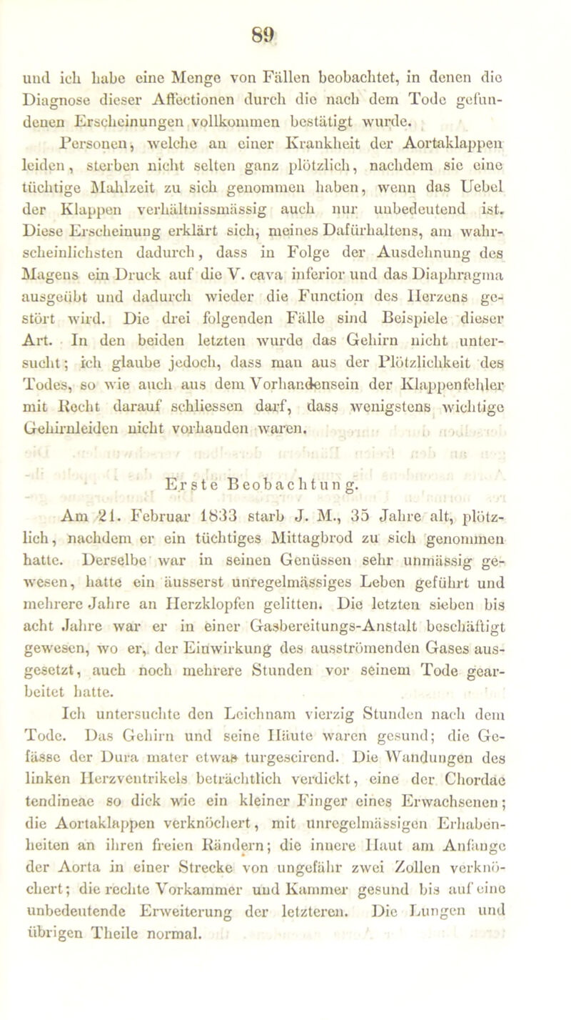 und ich habe eine Menge von Fällen beobachtet, in denen die Diagnose dieser Aflectionen durch die nach dem Tode gefun- denen Erscheinungen vollkommen bestätigt wurde. Personen, welche an einer Krankheit der Aortaklappen leiden, sterben nicht selten ganz plötzlich, nachdem sie eine tüchtige Mahlzeit zu sich genommen haben, wenn das Uebel der Klappen verhältnissmässig auch nur unbedeutend ist. Diese Erscheinung erklärt sich, meines Dafürhaltens, am wahr- scheinlichsten dadurch, dass in Folge der Ausdehnung des Magens ein Druck auf die V. cava inferior und das Diaphragma ausgeübt und dadurch wieder die Function des Herzens ge- stört wird. Die drei folgenden Fälle sind Beispiele dieser Art. In den beiden letzten wurde das Gehirn nicht unter- sucht ; ich glaube jedoch, dass mau aus der Plötzlichkeit des Todes, so wie auch aus dem Vorhandensein der Klappenfehler mit liecht darauf schliessen darf, dass wenigstens wichtige Gehirnleiden nicht vorhanden waren. • hi - r •! , *' rcP i bnäfl c.i ri! nV> ;tn u :• ■ Er s t e Beobachtung. Am 21. Februar 1833 starb J. M., 35 Jahre alt, plötz- lich, nachdem er ein tüchtiges Mittagbrod zu sich genommen hatte. Derselbe war in seinen Genüssen sehr unmässig ge- wesen, hatte ein äusserst unregelmässiges Leben geführt und mehrere Jahre an Herzklopfen gelitten. Die letzten sieben bis acht Jahre war er in einer Gasbereitungs-Anstalt beschäftigt gewesen, wo er, der Einwirkung des ausströmenden Gases aus- gesetzt, auch noch mehrere Stunden vor seinem Tode gear- beitet hatte. Ich untersuchte den Leichnam vierzig Stunden nach dem Tode. Das Gehirn und seine Häute waren gesund; die Ge- fässe der Dura mater etwa» turgescirend. Die Wandungen des linken Herzventrikels beträchtlich verdickt, eine der Chordae tendineae so dick wie ein kleiner Finger eines Erwachsenen; die Aortaklappen verknöchert, mit unregelmässigen Erhaben- heiten an ihren freien Rändern; die innere Haut am Anfänge der Aorta in einer Strecke von ungefähr zwei Zollen verknö- chert; die rechte Vorkammer und Kammer gesund bis auf eine unbedeutende Erweiterung der letzteren. Die Lungen und übrigen Theile normal.