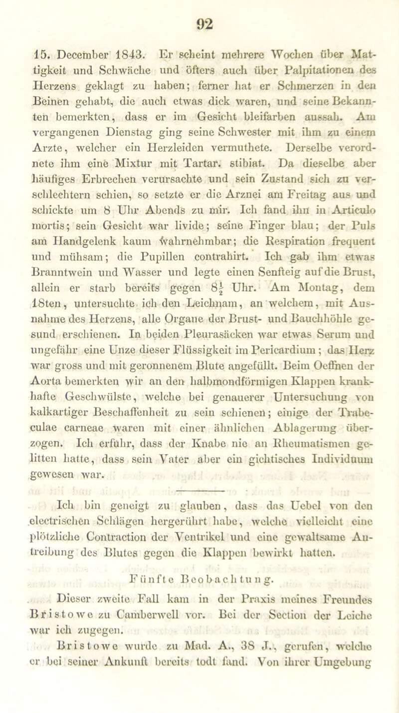 15. December 1843. Er scheint mehrere Wochen über Mat- tigkeit und Schwäche und öfters auch über Palpitationen des Herzens geklagt zu haben; ferner hat er Schmerzen in den Beinen gehabt, die auch etwas dick waren, und seine Bekann- ten bemerkten, dass er im Gesicht bleifarben aussah. Am vergangenen Dienstag ging seine Schwester mit ihm zu einem Arzte, welcher ein Herzleiden vermuthete. Derselbe verord- nete ihm eine Mixtur mit Tartar, stibiat. Da dieselbe aber häufiges Erbrechen verursachte und sein Zustand sich zu ver- schlechtern schien, so setzte er die Arznei am Freitag aus und schickte um 8 Uhr Abends zu mir. Ich fand ihn in Articulo mortis; sein Gesicht war livide; seine Finger blau; der Puls am Handgelenk kaum fvahrnehmbar; die Respiration frequent und mühsam; die Pupillen contrahirt. Ich gab ihm etwas Branntwein und Wasser und legte einen Senfteig auf die Brust, allein er starb bereits gegen 81 Uhr. Am Montag, dem 18ten, untersuchte ich den Leichnam, an welchem, mit Aus- nahme des Herzens, alle Organe der Brust- und Bauchhöhle ge- sund erschienen. In beiden Pleurasäcken war etwas Serniu und ungefähr eine Unze dieser Flüssigkeit im Perieardium ; das Herz war gross und mit geronnenem Blute augefüllt. Beim Oefihen der Aorta bemerkten wir an den halbmondförmigen Klappen krank- hafte Geschwülste, welche bei genauerer Untersuchung von kalkartiger Beschaffenheit zu sein schienen; einige der Trabe- culae carneae waren mit einer ähnlichen Ablagerung über- zogen. Ich erfuhr, dass der Knabe nie an Rheumatismen ge- litten hatte, dass sein Vater aber ein gichtisches Individuum gewesen war. Ich bin geneigt zu glauben, dass das Uebel von den electrischcn Schlägen hergerührt habe, welche vielleicht eine plötzliche Contraction der Ventrikel und eine gewaltsame Au- lreibung des Blutes gegen die Klappen bewirkt hatten. Fünfte Beobachtung. Dieser zweite Fall kam in der Praxis meines Freundes B r i s t o w o zu Cambenvcll vor. Bei der Seetion der Leiche war ich zugegen. Bristowe wurde zu Mad. A., 3S J., gerufen, welche er bei seiucr Ankunft bereits todt fand. Von ihrer Umgebung