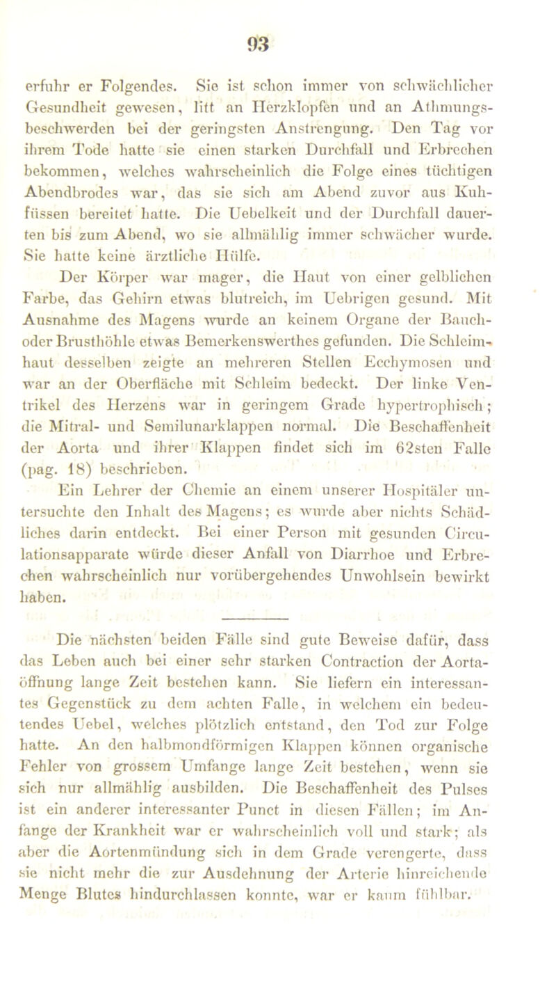 erfuhr er Folgendes. Sie ist schon immer von schwächlicher Gesundheit gewesen, litt an Herzklopfen und an Athmungs- beschwerden bei der geringsten Anstrengung. Den Tag vor ihrem Tode hatte sie einen starken Durchfall und Erbrechen bekommen, welches wahrscheinlich die Folge eines tüchtigen Abendbrodes war, das sie sich am Abend zuvor aus Kuh- füssen bereitet hatte. Die Uebelkeit und der Durchfall dauer- ten bis zum Abend, wo sie allmählig immer schwächer wurde. Sie hatte keine ärztliche Hülfe. Der Körper war mager, die Haut von einer gelblichen Farbe, das Gehirn etwas blutreich, im Uebrigen gesund. Mit Ausnahme des Magens wurde an keinem Organe der Bauch- oder Brusthöhle etwas Bemerkenswerthes gefunden. Die Schleim- haut desselben zeigte an mehreren Stellen Ecchymosen und war an der Oberfläche mit Schleim bedeckt. Der linke Ven- trikel des Herzens war in geringem Grade hypertrophisch; die Mitral- und Semilunarklappen normal. Die Beschaffenheit der Aorta und ihrer Klappen findet sich im 62sten Falle (pag. 18) beschrieben. Ein Lehrer der Chemie an einem unserer Hospitäler un- tersuchte den Inhalt des Magens; es wurde aber nichts Schäd- liches darin entdeckt. Bei einer Person mit gesunden Circu- lationsapparate würde dieser Anfall von Diarrhoe und Erbre- chen wahrscheinlich nur vorübergehendes Unwohlsein bewirkt haben. Die nächsten beiden Fälle sind gute Beweise dafür, dass das Leben auch bei einer sehr starken Contraction der Aorta- öffnung lange Zeit bestehen kann. Sie liefern ein interessan- tes Gegenstück zu dem achten Falle, in welchem ein bedeu- tendes Uebel, welches plötzlich entstand, den Tod zur Folge hatte. An den halbmondförmigen Klappen können organische Fehler von grossem Umfange lange Zeit bestehen, wenn sie sich nur allmählig ausbilden. Die Beschaffenheit des Pulses ist ein anderer interessanter Punct in diesen Fällen; im An- fänge der Krankheit war er wahrscheinlich voll und stark; als aber die Aortenmündung sich in dem Grade verengerte, dass sie nicht mehr die zur Ausdehnung der Arterie hinreichende Menge Blutes hindurchlassen konnte, war er kaum fühlbar.