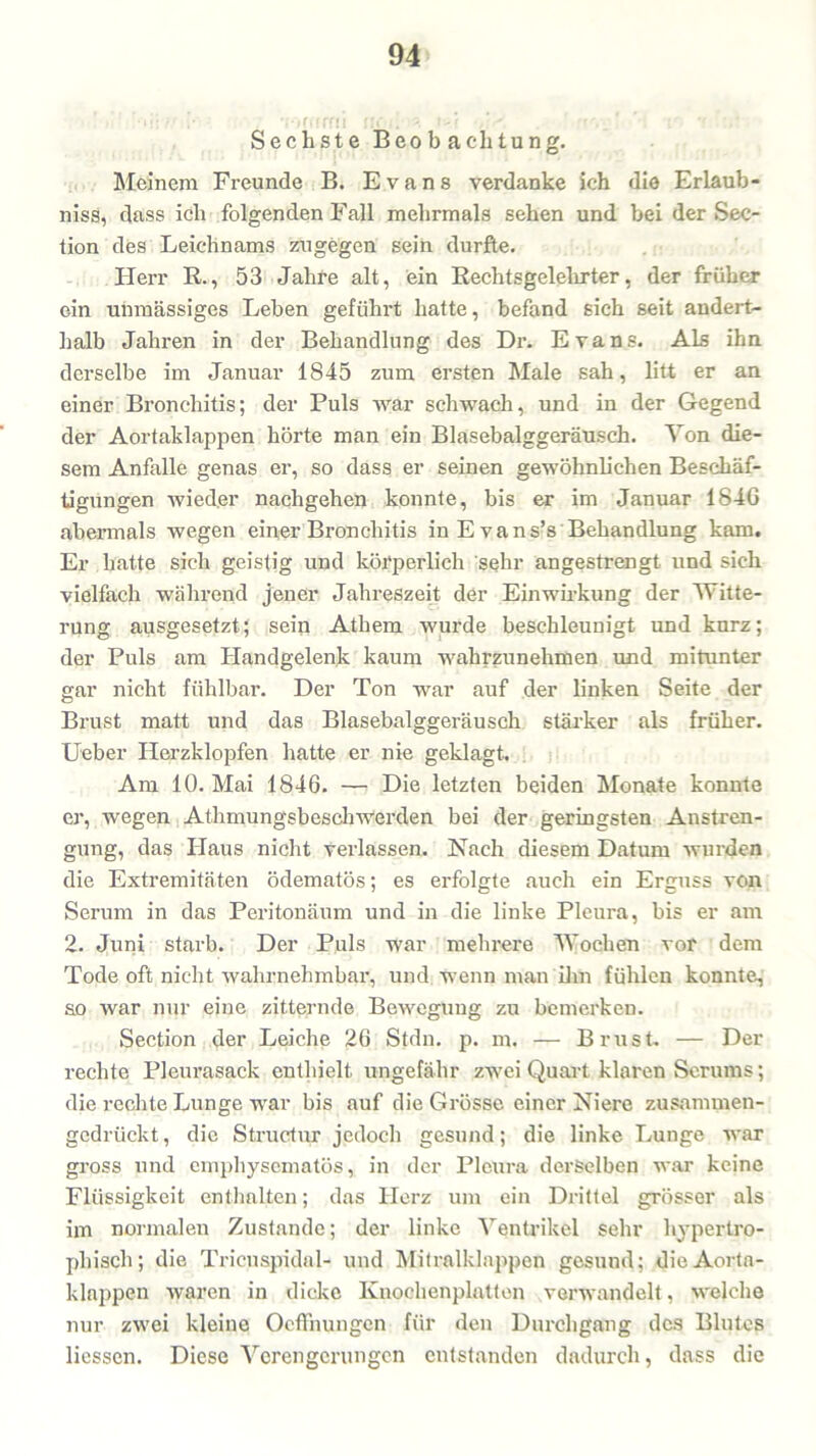 Sechste Beobachtung. Meinem Freunde B. Evans verdanke ich die Erlaub- nis, dass ich folgenden Fall mehrmals sehen und bei der Sec- tion des Leichnams zugegen sein durfte. Herr R., 53 Jahre alt, ein Rechtsgelehrter, der früher ein unmässiges Leben geführt hatte, befand sich seit andert- halb Jahren in der Behandlung des Dr. Evans. Als ihn derselbe im Januar 1845 zum ersten Male sah, litt er an einer Bronchitis; der Puls war schwach, und in der Gegend der Aortaklappen hörte man ein Blasebalggeräusch. Von die- sem Anfalle genas er, so dass er seinen gewöhnlichen Beschäf- tigungen wieder nachgehen konnte, bis er im Januar 184G abermals wegen einer Bronchitis in E vans’s Behandlung kam. Er hatte sich geistig und körperlich sehr angestrengt und sich vielfach während jener Jahreszeit der Einwirkung der Witte- rung ausgesetzt; sein Athem wurde beschleunigt und kurz; der Puls am Handgelenk kaum wahrzunehmen und mitunter gar nicht fühlbar. Der Ton war auf der linken Seite der Brust matt und das Blasebalggeräusch stärker als früher. Ueber Herzklopfen hatte er nie geklagt. Am 10. Mai 1846. — Die letzten beiden Monate konnte er, wegen Athmungsbesch werden bei der geringsten Anstren- gung, das Haus nicht verlassen. Nach diesem Datum wurden die Extremitäten ödematös; es erfolgte auch ein Erguss von Serum in das Peritonäum und in die linke Pleura, bis er am 2. Juni starb. Der Puls war mehrere Wochen vor dem Tode oft nicht wahrnehmbar, und wenn man 'ihn fühlen konnte, so war nur eine zitternde Bewegung zu bemerken. Section der Leiche 26 Stdn. p. m. — Brust. — Der rechte Pleurasack enthielt, ungefähr zwei Quart klaren Serums; die rechte Lunge war bis auf die Grösse einer Niere zusammen- gedrückt, die Structur jedoch gesund; die linke Lunge war gross und emphysematos, in der Pleura derselben war keine Flüssigkeit enthalten; das Herz um ein Drittel grösser als im normalen Zustande; der linke Ventrikel sehr hypertro- phisch; die Trieuspidal- und Mitralklappen gesund; die Aorta- klappen waren in dicke Knochenplatten verwandelt, welche nur zwei kleine Ocffnungen für den Durchgang des Blutes Hessen. Diese Verengerungen entstanden dadurch, dass die