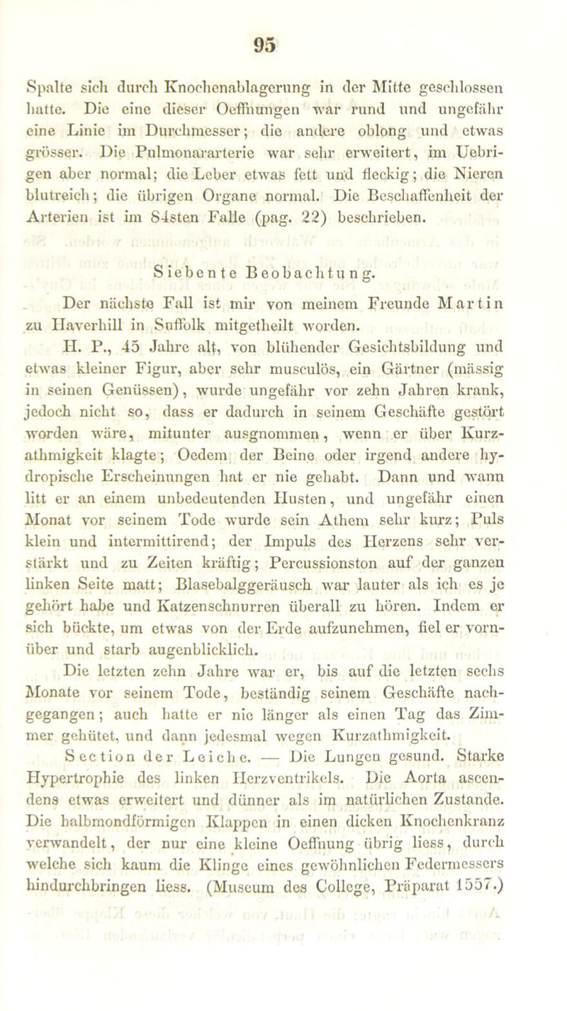 Spalte sich durch Knochenablagerung in der Mitte geschlossen hatte. Die eine dieser Oeffnungen war rund und ungefähr eine Linie im Durchmesser; die andere oblong und etwas grösser. Die Pulmonararterie war sehr erweitert, im Uebri- gen aber normal; die Leber etwas fett und fleckig; die Nieren blutreich; die übrigen Organe normal. Die Beschaffenheit der Arterien ist im 84sten Falle (pag. 22) beschrieben. Siebente Beobachtung. Der nächste Fall ist mir von meinem Freunde Martin zu Haverhill in Suffolk mitgetheilt worden. FI. P., 45 Jahre alt, von blühender Gesichtsbildung und etwas kleiner Figur, aber sehr musculös, ein Gärtner (mässig in seinen Genüssen), wurde ungefähr vor zehn Jahren krank, jedoch nicht so, dass er dadurch in seinem Geschäfte gestört worden wäre, mitunter ausgnommen, wenn er über Kurz- athmigkeit klagte; Oedem der Beine oder irgend andere hy- dropische Erscheinungen hat er nie gehabt. Dann und wann litt er an einem unbedeutenden Husten, und ungefähr einen Monat vor seinem Tode wurde sein Athem sehr kurz; Puls klein und intermittirend; der Impuls des Herzens sehr ver- stärkt und zu Zeiten kräftig; Percussionston auf der ganzen linken Seite matt; Blasebalggeräusch war lauter als ich es je gehört habe und Katzenschnurren überall zu hören. Indem er sich bückte, um etwas von der Erde aufzunehmen, fiel er vorn- über und starb augenblicklich. Die letzten zehn Jahre war er, bis auf die letzten sechs Monate vor seinem Tode, beständig seinem Geschäfte nach- gegangen ; auch hatte er nie länger als einen Tag das Zim- mer gehütet, und dann jedesmal wegen Kurzatlimigkeit. Section der Leiche. — Die Lungen gesund. Starke Hypertrophie des linken Herzventrikels. Die Aorta ascen- dens etwas erweitert und dünner als im natürlichen Zustande. Die halbmondförmigen Klappen in einen dicken Knochenkranz verwandelt, der nur eine kleine Oeffnung übrig liess, durch welche sich kaum die Klinge eines gewöhnlichen Federmessers hindurchbringen liess. (Museum des College, Präparat 1557.)