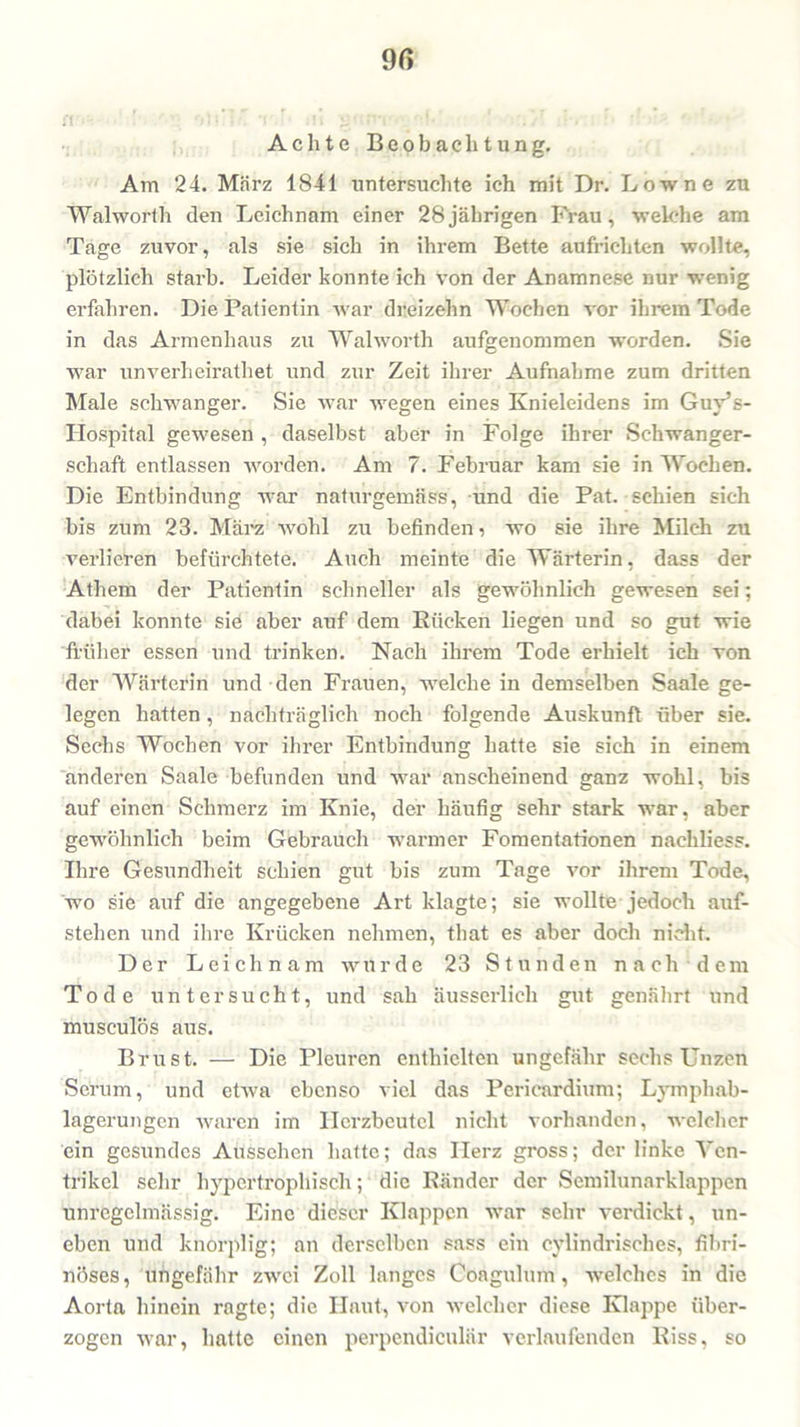 i't 9ß Achte Beobachtung. Am 24. März 1841 untersuchte ich mit Dr. Low ne zu Walworth den Leichnam einer 28jährigen Frau, welche am Tage zuvor, als sie sich in ihrem Bette aufrichten wollte, plötzlich starb. Leider konnte ich von der Anamnese nur wenig erfahren. Die Patientin war dreizehn Wochen vor ihrem Tode in das Armenhaus zu Walworth aufgenommen -worden. Sie war unverheirathet und zur Zeit ihrer Aufnahme zum dritten Male schwanger. Sie war wegen eines Knieleidens im Guy’s- liospital gewesen , daselbst aber in Folge ihrer Schwanger- schaft entlassen worden. Am 7. Februar kam sie in Wochen. Die Entbindung war naturgemäss, und die Pat. schien sich bis zum 23. März wohl zu befinden, wo sie ihre Milch zu verlieren befürchtete. Auch meinte die Wärterin, dass der Athem der Patientin schneller als gewöhnlich gewesen sei; dabei konnte sie aber auf dem Rücken liegen und so gut wie früher essen und trinken. Nach ihrem Tode erhielt ich von der Wärterin und den Frauen, welche in demselben Saale ge- legen hatten, nachträglich noch folgende Auskunft über sie. Sechs Wochen vor ihrer Entbindung hatte sie sich in einem anderen Saale befunden und war anscheinend ganz wohl, bis auf einen Schmerz im Knie, der häufig sehr stark war, aber gewöhnlich beim Gebrauch warmer Fomentationen nachliess. Ihre Gesundheit schien gut bis zum Tage vor ihrem Tode, wo sie auf die angegebene Art klagte; sie wollte jedoch auf- stehen und ihre Krücken nehmen, that es aber doch nicht. Der Leichnam wurde 23 Stunden nach dem Tode untersucht, und sah ausserlich gut genährt und musculös aus. Brust. — Die Pleuren enthielten ungefähr sechs Unzen Serum, und etwa ebenso viel das Pericardhim; Lymphab- lagerungen waren im Herzbeutel nicht vorhanden, welcher ein gesundes Aussehen hatte; das Herz gross; der linke Ven- trikel sehr hypertrophisch; die Ränder der Semilunarklappen unregelmässig. Eine dieser Klappen war sehr verdickt, un- eben und knorplig; an derselben sass ein cylindrisches, fibri- nöses, ungefähr zwei Zoll langes Coagulum, welches in die Aorta hinein ragte; die Haut, von welcher diese Klappe über- zogen war, hatte einen perpendiculär verlaufenden Riss, so