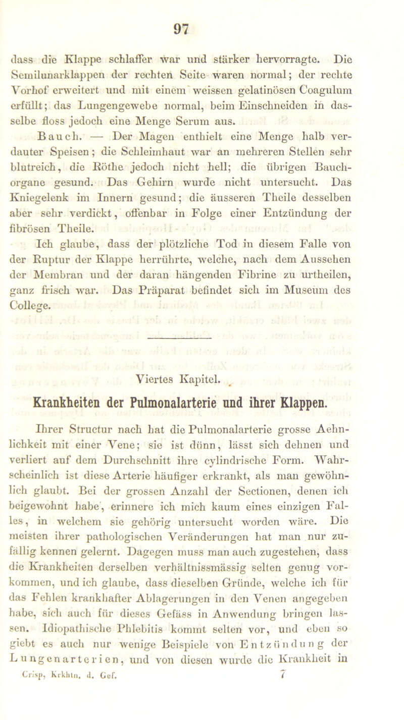 dass die Klappe schlaffer war und stärker hervorragte. Die Semilunarklappen der rechten Seite waren normal; der rechte Vorhof erweitert und mit einem weissen gelatinösen Coagulum erfüllt; das Lungengewebe normal, beim Einschneiden in das- selbe floss jedoch eine Menge Serum aus. Bauch. — Der Magen enthielt eine Menge halb ver- dauter Speisen; die Schleimhaut war an mehreren Stellen sehr blutreich, die Küthe jedoch nicht hell; die übrigen Bauch- organe gesund. Das Gehirn wurde nicht untersucht. Das Kniegelenk im Innern gesund; die äusseren Theile desselben aber sehr verdickt, offenbar in Folge einer Entzündung der fibrösen Theile. Ich glaube, dass der plötzliche Tod in diesem Falle von der Ruptur der Klappe herrührte, welche, nach dem Aussehen der Membran und der daran hängenden Fibrine zu urtheilen, ganz frisch war. Das Präparat befindet sich im Museum des College. Viertes Kapitel. Krankheiten der Pulmonalarterie und ihrer Klappen. Ihrer Structur nach hat die Pulmonalarterie grosse Aehn- lichkeit mit einer Vene; sie ist dünn, lässt sich dehnen und verliert auf dem Durchschnitt ihre cylindrische Form. Wahr- scheinlich ist diese Arterie häufiger erkrankt, als man gewöhn- lich glaubt. Bei der grossen Anzahl der Sectionen, denen ich beigewohnt habe, erinnere ich mich kaum eines einzigen Fal- les , in welchem sie gehörig untersucht worden wäre. Die meisten ihrer pathologischen Veränderungen hat man nur zu- fällig kennen gelernt. Dagegen muss man auch zugestehen, dass die Krankheilen derselben verhältnissmässig selten genug ver- kommen, und ich glaube, dass dieselben Gründe, welche ich für das Fehlen krankhafter Ablagerungen in den Venen angegeben habe, sich auch für dieses Gefäss in Anwendung bringen las- sen. Idiopathische Phlebitis kommt selten vor, und eben so giebt es auch nur wenige Beispiele von Entzündung der Lungenarterien, und von diesen wurde die Krankheit in Crisp, Krkhln. d. Cef. 7