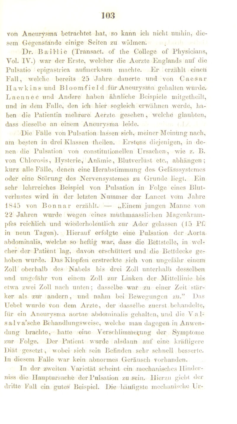 von Aneurysma betrachtet hat, so kann ich nicht umhin, die- sem Gegenstände einige Seiten zu widmen. Dr. Bail'lie (Transact. of the College of Physicians, Vol. IV.) war der Erste, welcher die Aerzte Englands auf die Pulsatio epigastrica aufmerksam machte. Er erzählt einen Fall, welche bereits 25 Jahre dauerte und von Caesar Hawkins und Bloom fiel d für Aneurysma gehalten wurde. Laennec und Andere haben ähnliche Beispiele mitgetheilt, und in dem Falle, den ich hier sogleich erwähnen Averde, ha- ben die Patientin mehrere Aerzte gesehen, welche glaubten, dass dieselbe an einem Aneurysma leide. Die Fälle von Pulsation lassen sich, meiner Meinung nach, am besten in drei Klassen theilen. Erstens diejenigen, in de- nen die Pulsation von constitutioneilen Ursachen, A\Tie z. B. von Chlorosis, Hysterie, Anämie, Blutverlust etc., abhängen ; kurz alle Fälle, denen eine Herabstimmung des. Gefässsystemes oder eino Störung dos Nervensystemes zu Grunde liegt. Ein sehr lehrreiches Beispiel von Pulsation in Folge eines Blut- verlustes wird in der letzten Nummer der Lancet vom Jahre 1845 von Bon na r erzählt. — „Einem jungen Manne von 22 Jahren wurde Avegen eines muthmaasslichen Magenkram- pfes reichlich und wicderholentlieh zur Ader gelassen (15 Pf. in neun Tagen). Hierauf erfolgte eine Pulsation der Aorta abdominalis, welche so heftig war, dass die Bettstelle, in avcI- cher der Patient lag, davon erschüttert und die Bettdecke ge- hoben wurde. Das Klopfen erstreckte sich von ungefähr einem Zoll oberhalb des Nabels bis drei Zoll unterhalb desselben und ungefähr von einem Zoll zur Linken der Mittellinie bis etwa zAvei Zoll nach unten; dasselbe war zu einer Zeit stär- ker als zur andern, und nahm bei Bewegungen zu.” Das Uebel Avurde von dem Ai’zte, der dasselbe zuerst behandelte, für ein Aneurysma aortae abdominalis gehalten, und die Val- salva’sche Bchandlungsweisc, Avelche man dagegen, in Amven- ilung brachte, hatte eine Verschlimmerung der Symptome zur Folge. Der Patient Avurde alsdann auf eine kräftigere Diät gesetzt, wobei sich sein Befinden sehr schnell besserte. In diesem Falle war kein abnormes Geräusch vorhanden. In der zweiten Varietät scheint ein mechanisches Hinder- niss die Hauptursachö der Pulsation zu sein. Hierzu giebl der dritte Fall ein gutes Beispiel. Die häufigste mechanische Ur-