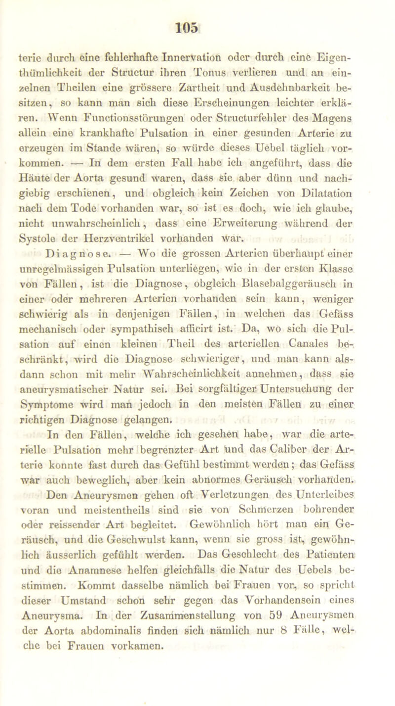 terie durch eine fehlerhafte Innervation oder durch eine Eigen- tümlichkeit der Structur ihren Tonus verlieren und an ein- zelnen Thcilen eine grössere Zartheit und Ausdehnbarkeit be- sitzen, so kann man sich diese Erscheinungen leichter erklä- ren. Wenn Functionsstörungen oder Structurfeliler des Magens allein eine krankhafte Pulsation in einer gesunden Arterie zu erzeugen im Stande wären, so würde dieses Uebel täglich Vor- kommen. — In dem ersten Fall habe ich angeführt, dass die Häute der Aorta gesund waren, dass sie aber dünn und nach- giebig erschienen, und obgleich kein Zeichen von Dilatation nach dem Tode vorhanden war, so ist es doch, wie ich glaube, nicht unwahrscheinlich, dass eine Erweiterung während der Systole der Herzventrikel vorhanden war. Diagnose. — Wo die grossen Arterien überhaupt einer unregelmässigen Pulsation unterliegen, wie in der ersten Klasse von Fällen, ist die Diagnose, obgleich Blasebalggeräusch in einer oder mehreren Arterien vorhanden sein kann, weniger schwierig als in denjenigen Fällen, in welchen das Gefäss mechanisch oder sympathisch afficirt ist. Da, wo sich die Pul- sation auf einen kleinen Tlieil des arteriellen Canales be- schränkt, wird die Diagnose schwieriger, und man kann als- dann schon mit mehr Wahrscheinlichkeit aunehmen, dass sie aneurysmatischer Natur sei. Bei sorgfältiger Untersuchung der Symptome wird man jedoch in den meisten Fällen zu einer richtigen Diagnose gelangen. In den Fällen, welche ich gesehen habe, war die arte- rielle Pulsation mehr begrenzter Art und das Caliber der Ar- terie konnte fast durch das Gefühl bestimmt werden; das Gefäss war auch beweglich, aber kein abnormes Geräusch vorhanden. Den Aneurysmen gehen oft Verletzungen des Unterleibes voran und meistentheils sind sie von Schmerzen bohrender oder reissender Art begleitet. Gewöhnlich hört man ein Ge- räusch, und die Geschwulst kann, wenn sie gross ist, gewöhn- lich äusserlich gefühlt werden. Das Geschlecht des Patienten und die Anamnese helfen gleichfalls die Natur des Uebels be- stimmen. Kommt dasselbe nämlich bei Frauen vor, so spricht dieser Umstand schon sehr gegen das Voi'handensein eines Aneurysma. In der Zusammenstellung von 59 Aneurysmen der Aorta abdominalis finden sich nämlich nur 8 Fälle, wel- che bei Frauen vorkamen.