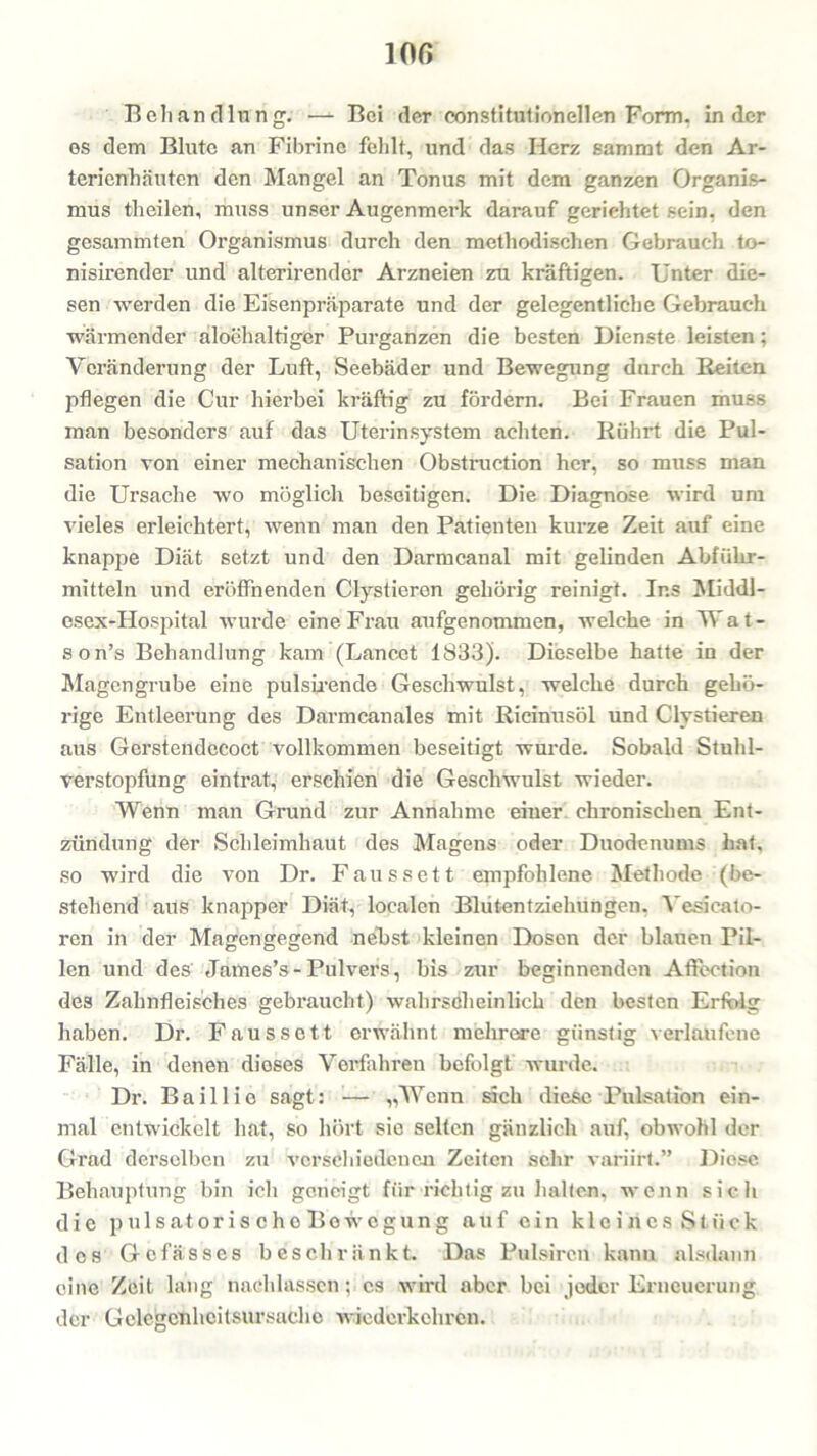 10ß Behandlung. — Bei der eonstitutionellen Form, in der es dem Blute an Fibrine fehlt, und das Herz sammt den Ar- terienhäuten den Mangel an Tonus mit dem ganzen Organis- mus th eilen, muss unser Augenmerk darauf geriehtet sein, den gesummten Organismus durch den methodischen Gebrauch to- nisirender und alterirender Arzneien zu kräftigen. Unter die- sen werden die Eisenpräparate und der gelegentliche Gebrauch wärmender aloehaltiger Purganzen die besten Dienste leisten; Veränderung der Luft, Seebäder und Bewegung durch Beiten pflegen die Cur hierbei kräftig zu fördern. Bei Frauen muss man besonders auf das Uterinsystem achten. Rührt die Pul- sation von einer mechanischen Obstruction her, so muss man die Ursache wo möglich beseitigen. Die Diagnose wird um vieles erleichtert, wenn man den Patienten kurze Zeit auf eine knappe Diät setzt und den Darmcanal mit gelinden Abführ- mitteln und eröffnenden Clystieren gehörig reinigt. Ins Middl- esex-PIospital wurde eine Frau aufgenommen, welche in W a t - son’s Behandlung kam (Lancet 1833). Dieselbe hatte in der Magengrube eine pulsirende Geschwulst, welche durch gehö- rige Entleerung des Darmeanales mit Ricinusöl und Clystieren aus Gerstendecoct vollkommen beseitigt wurde. Sobald Stuhl- verstopfung eintrat, erschien die Geschwulst wieder. Wenn man Grund zur Annahme einer chronischen Ent- zündung der Schleimhaut des Magens oder Duodenums hat, so wird die von Dr. Faussett empfohlene Methode (be- stellend aus knapper Diät, localen Bliitentziehungen, Vesicato- ren in der Magengegend nelist kleinen Dosen der blauen Pil- len und des James’s-Pulvers, bis zur beginnenden Aftection des Zahnfleisches gebraucht) wahrscheinlich den besten Erfolg haben. Dr. Faussett erwähnt mehrere günstig verlaufene Fälle, in denen dieses Verfahren befolgt wurde. Dr. Bail 1 io sagt: — „Wenn sich diese Pulsation ein- mal entwickelt hat, so hört sie selten gänzlich auf, obwohl der Grad derselben zu verschiedenen Zeiten sehr variirt.” Diese Behauptung bin ich geneigt für richtig zu halten, wenn sich die p ul satoris che Bo wogung auf ein kleines Stück des Gcfässes beschränkt. Das Pulsircn kann alsdann eine Zeit lang naeldasscn; cs wird aber bei jeder Erneuerung der Gclegcnhcitsursachc wiederkehren.