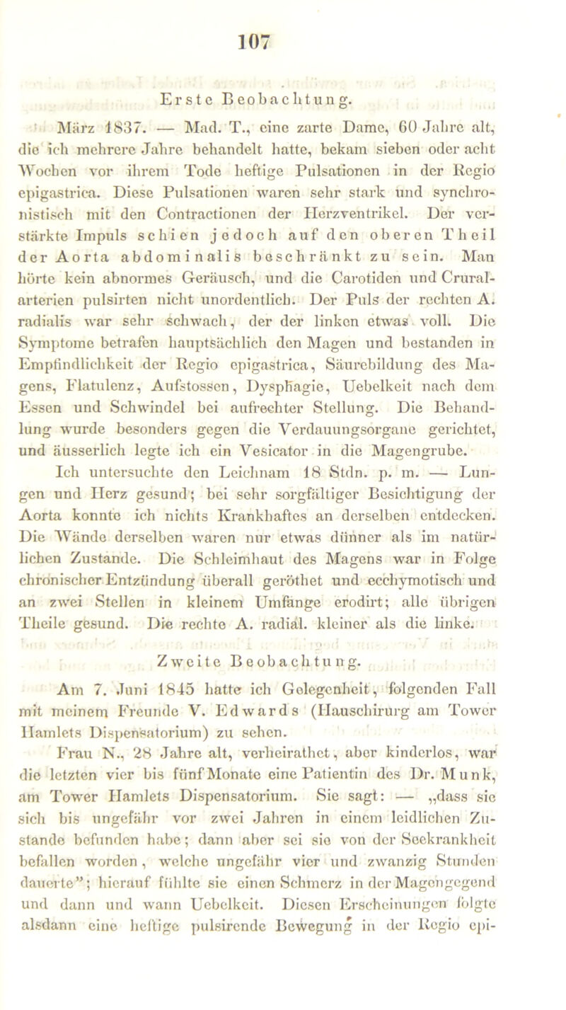Erste Beobachtung. März 1837. — Mach T., eine zarte Dame, 60 Jahre alt, die ich mehrere Jahre behandelt hatte, bekam sieben oder acht Wochen vor ihrem Tode heftige Pulsationen in der Regio epigastriea. Diese Pulsationen waren sehr stark und synchro- nistisch mit den Contractionen der Herzventrikel. Der ver- stärkte Impuls schien jedoch auf den oberen Theil der Aorta abdominalis beschränkt zu sein. Man hörte kein abnormes Geräusch, und die Carotiden und Crural- arterien pulsirten nicht unordentlich. Der Puls der rechten A. radialis war sehr Schwach, der der linken etwas voll. Die Symptome betrafen hauptsächlich den Magen und bestanden in Empfindlichkeit der Regio epigastriea, Säurebildung des Ma- gens, Flatulenz, Aufstossen, Dysphagie, Uebelkeit nach dem Essen und Schwindel bei aufrechter Stellung. Die Behand- lung wurde besonders gegen die Verdauungsorgane gerichtet, und äusserlich legte ich ein Vesicator in die Magengrube. Ich untersuchte den Leichnam 18 Stdn. p. m. — Lun- gen und Herz gesund; bei sehr sorgfältiger Besichtigung der Aorta konnte ich nichts Krankhaftes an derselben entdecken. Die Wände derselben waren nur etwas dünner als im natür- lichen Zustande. Die Schleimhaut des Magens war in Folge chronischer Entzündung überall geröthet und ecchymotisc.h und an zwei Stellen in kleinem Umfange erodirt; alle übrigen Theile gesund. Die rechte A. radial, kleiner als die linke. Zweite Beobachtung. Am 7. Juni 1845 hatte ich Gelegenheit, folgenden Fall mit meinem Freunde V. Edwards (Hauschirurg am Tower Hamlets Dispensatorium) zu sehen. Frau N., 28 Jahre alt, verheirathet, aber kinderlos, war die letzten vier bis fünf Monate eine Patientin des Dr. Munk, am Tower Hamlets Dispensatorium. Sie sagt: — „dass sic sich bis ungefähr vor zwei Jahren in einem leidlichen Zu- stande befunden habe; dann aber sei sie von der Seekrankheit befallen worden , welche ungefähr vier und zwanzig Stunden dauerte”; hierauf fühlte sie einen Schmerz in der Magongegend und dann und wann Uebelkeit. Diesen Erscheinungen lölgtc alsdann eine heftige pulsircnde Bewegung in der Regio epi-