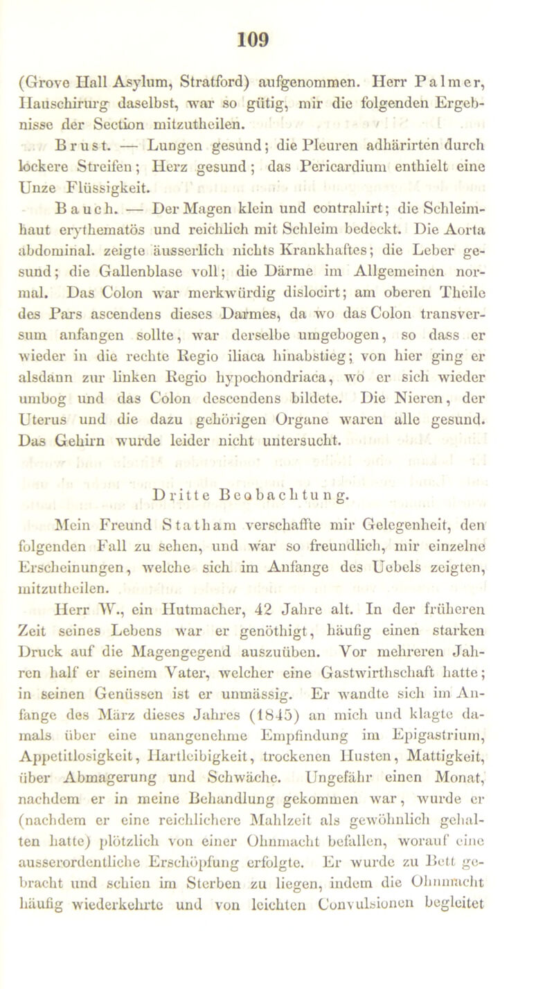 (Grove Hall Asylum, Stratford) aufgenommen. Herr Palmer, Hauschirurg daselbst, -war so gütig, mir die folgenden Ergeb- nisse der Section mitzutheilen. Brust. — Lungen gesund; die Pleuren adhärirten durch lockere Streifen; Herz gesund; das Pericardium enthielt eine Unze Flüssigkeit. Bauch. — Der Magen klein und contrahirt; die Schleim- haut erythematös und reichlich mit Schleim bedeckt. Die Aorta abdominal, zeigte äusserlich nichts Krankhaftes; die Leber ge- sund ; die Gallenblase voll; die Därme im Allgemeinen nor- mal. Das Colon war merkwürdig dislocirt; am oberen Theile des Pars ascendens dieses Darmes, da wo das Colon transver- sum anfangen sollte, war derselbe umgebogen, so dass er wieder in die rechte Regio iliaca hinabstieg; von hier ging er alsdann zur linken Regio hvpochondriaca, wo er sich wieder umbog und das Colon descendens bildete. Die Nieren, der Uterus und die dazu gehörigen Organe waren alle gesund. Das Gehirn wurde leider nicht untersucht. Dritte Beobachtung. Mein Freund Statham verschaffte mir Gelegenheit, den folgenden Fall zu sehen, und war so freundlich, mir einzelne Erscheinungen, welche sich im Anfänge des Uebels zeigten, mitzutheilen. Herr W., ein Hutmacher, 42 Jahre alt. In der früheren Zeit seines Lebens war er genöthigt, häufig einen starken Druck auf die Magengegend auszuiiben. Vor mehreren Jah- ren half er seinem Vater, welcher eine Gastwirthschaft hatte; in seinen Genüssen ist er unmässig. Er wandte sich im An- fänge des März dieses Jahres (1845) an mich und klagte da- mals über eine unangenehme Empfindung im Epigastrium, Appetitlosigkeit, Hartleibigkeit, trockenen Husten, Mattigkeit, über Abmagerung und Schwäche. Ungefähr einen Monat, nachdem er in meine Behandlung gekommen war, wurde er (nachdem er eine reichlichere Mahlzeit als gewöhnlich gehal- ten hatte) plötzlich von einer Ohnmacht befallen, worauf eine ausserordentliche Erschöpfung erfolgte. Er wurde zu Bett ge- bracht und schien im Sterben zu liegen, indem die Ohnmacht häufig wiederkehrte und von leichten Convulsionen begleitet