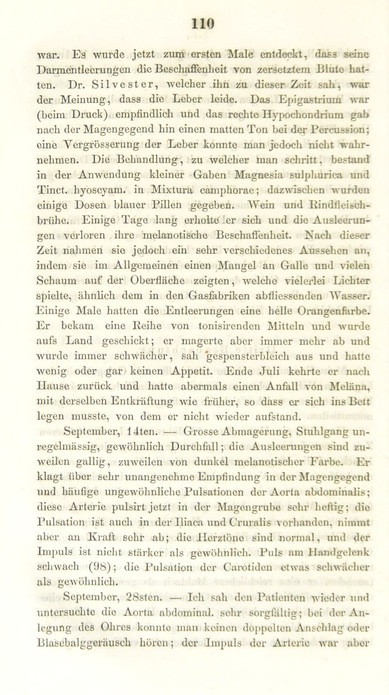 war. Es wurde jetzt zum ersten Male entdeckt, dass seine Darmentleerungen die Beschaffenheit von zersetztem Blute hat- ten. Dr. Silvester, welcher ihn zu dieser Zeit sah, war der Meinung, dass die Leber leide. Das Epigastriuin war (beim Druck) empfindlich und das rechte Hypochondrium gab nach der Magengegend hin einen matten Ton bei der Percussion; eine Vergrössei’ung der Leber konnte man jedoch nicht wahr- nehmen. Die Behandlung, zu welcher man schritt, bestand in der Anwendung kleiner Gaben Magnesia sulphurica und Tinct. hyoscyam. in Mixtura camphorae; dazwischen wurden einige Dosen blauer Pillen gegeben. Wein und Rindfieisch- briihe. Einige Tage lang erholte er sich und die Ausleerun- gen verloren ihre melanotische Beschaffenheit. Nach dieser Zeit nahmen sie jedoch ein sehr verschiedenes Aussehen an, indem sie im Allgemeinen einen Mangel an Galle und vielen Schaum auf der Oberfläche zeigten, welche vielerlei Lichter spielte, ähnlich dem in den Gasfabriken abfliessenden Wasser. Einige Male hatten die Entleerungen eine helle Orangenfarbe. Er bekam eine Reihe von tonisirenden Mitteln und wurde aufs Land geschickt; er magerte aber immer mehr ab und wurde immer schwächer, sah 'gespensterbleich aus und hatte wenig oder gar keinen Appetit. Ende Juli kehrte er nach Hause zurück und hatte abermals einen Anfall von Meläna, mit derselben Entkräftung wie früher, so dass er sich ins Belt legen musste, von dem er nicht wieder aufstand. September, 14ten. — Grosse Abmagerung, Stuhlgang un- regelmässig, gewöhnlich Durchfall; die Ausleerungen sind zu- weilen gallig, zuweilen von dunkel melanotischcr Farbe. Er klagt über sehr unangenehme Empfindung in der Magengegend und häufige ungewöhnliche Pulsationen der Aorta abdominalis; diese Arterie pulsirt jetzt in der Magengrube sehr heftig; die Pulsation ist auch in der Iliaca und Cruralis vorhanden, nimmt aber an Kraft solir ab; die Herztöne sind normal, und der Impuls ist nicht stärker als gewöhnlich. Puls am Handgelenk schwach (98); die Pulsation der Carotidcn etwas schwächer als gewöhnlich. September, 28sten. — Ich sah den Patienten wieder und untersuchte die Aorta abdominal, sehr sorgfältig; bei der An- legung des Ohres konnte man keinen doppelten Anschlag oder Blasebalggeräusch hören; der Impuls der Arterie war aber