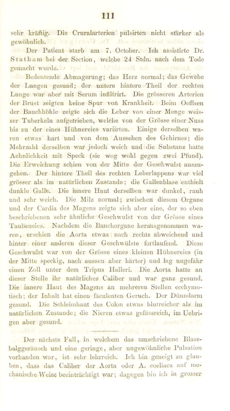 sehr kräftig. Die Cruralarterien pülsirten nicht stärker als gewöhnlich. Der Patient starb am 7. October. Ich assistirte Dr. Statham bei der Section, welche 24 Stdn. nach dem Tode gemacht wurde. : / i Bedeutende Abmagerung; das Herz normal; das Gewebe der Lungen gesund; der untere hintere Theil der rechten Lunge war aber mit Serum infiltrirt. Die grösseren Arterien der Brust zeigten keine Spur von Krankheit. Beim Oeffnen der Bauchhöhle zeigte sich die Leber von einer Menge weis- ser Tuberkeln aufgetrieben, welche von der Grösse einer Nuss bis zu der eines Hühnereies variirten. Einige derselben wa- ren etwas hart und von dem Aussehen des Gehirnes; die Mehrzahl derselben war jedoch weich und die Substanz hatte Aehnlichkeit mit Speck (sie wog wohl gegen zwei Pfund). Die Erweichung schien von der Mitte der Geschwulst auszu- gehen. Der hintere Theil des rechten Leberlappens war viel grösser als im natürlichen Zustande; die Gallenblase enthielt dunkle Galle. Die innere Haut derselben war dunkel, rauh und sehr weich. Die Milz normal; zwischen diesem Organe und der C'ardia des Magens zeigte sich aber eine, der so eben beschriebenen sehr ähnliche Geschwulst von der Grösse eines Taubeneies. Nachdem die Bauchorgane heniusgenommeii wa- ren, erschien die Aorta etwas nach rechts abweichend und hinter einer anderen dieser Geschwülste fortlaufend. Diese Geschwulst war von der Grösse eines kleinen Hühnereies (in der Mitte speckig, nach aussen aber härter) und lag ungefähr einen Zoll unter dem Tripus Halleri. Die Aorta hatte an dieser Stelle ihr natürliches Caliber und war ganz gesund. Die innere Haut des Magens an mehreren Stellen ecchymo- tisch; der Inhalt hat einen fäculenten Geruch. Der Dünndarm gesund. Die Schleimhaut des Colon etwas blutreicher als im natürlichen Zustande; die Nieren etwas gefässreich, im Uobri- gen aber gesund. Der nächste Fall, in welchem das umschriebene Blase- balggeräusch und eine geringe, aber ungewöhnliche Pulsation vorhanden war, ist sehr lehrreich. Ich bin geneigt zu glau- ben , dass das Caliber der Aorta oder A. coeliaca auf me- chanische Mreisc beeinträchtigt war; dagegen bin ich in grosser