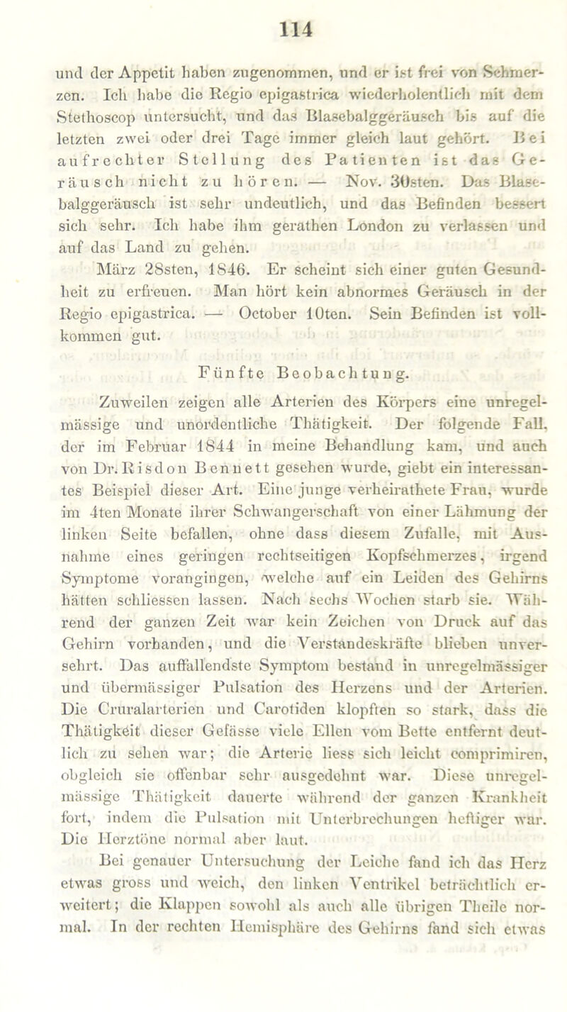 und der Appetit haben zugenommen, und er ist frei von Schmer- zen. Ich habe die Regio epigastrica wiederholentiieh mit dem Stethoscop untersucht, und das Blasebalggeräusch bis auf die letzten zwei oder drei Tage immer gleich laut gehört. Bei aufrechter Stellung des Patienten ist das Ge- räusch nicht zu hören. — Nov. 3Üsten. Das Blase- balggeräusch ist sehr undeutlich, und das Befinden bessert sich sehr. Ich habe ihm gerathen London zu verlassen und auf das Land zu gehen. Mäi'z 28sten, 1846. Er scheint sich einer guten Gesund- heit zu erfreuen. Man hört kein abnormes Geräusch in der Regio epigastrica. — October lOten. Sein Befinden ist voll- kommen gut. Fünfte Beobachtung. Zuweilen zeigen alle Arterien des Körpers eine unregel- mässige und unordentliche Thatigkeit. Der folgende Fall, der im Februar 1844 in meine Behandlung kam, und auch von Dr. Risdon Ben nett gesehen wurde, giebt ein interessan- tes Beispiel dieser Art. Eine junge verheirathete Frau, wurde im 4ten Monate ihrer Schwangerschaft von einer Lähmung der linken Seite befallen, ohne dass diesem Zufalle, mit Aus- nahme eines geringen rechtseitigen Kopfschmerzes, irgend Symptome vorangingen, welche auf ein Leiden des Gehirns hätten schliessen lassen. Nach sechs Wochen starb sie. Wäh- rend der ganzen Zeit war kein Zeichen von Druck auf das Gehirn vorhanden, und die Verstandeskräfte blieben unver- sehrt. Das auffallendste Symptom bestand in unregelmässiger und übermässiger Pulsation des Herzens und der Arterien. Die Cruralarterien und Carotiden klopften so stark, dass die Thatigkeit dieser Gefässe viele Ellen vom Bette entfernt deut- lich zu sehen war; die Arterie liess sich leicht comprimiren, obgleich sie offenbar sehr ausgedehnt war. Diese unregel- mässige Thatigkeit dauerte während der ganzen Krankheit fort, indem die Pulsation mit Unterbrechungen heftiger war. Die Herztöne normal aber laut. Bei genauer Untersuchung der Leiche fand ich das Herz etwas gross und weich, den linken Ventrikel beträchtlich er- Aveitert; die Klappen sowohl als auch alle übrigen Theile nor- mal. In der rechten Hemisphäre des Gehirns fand sich etAvas