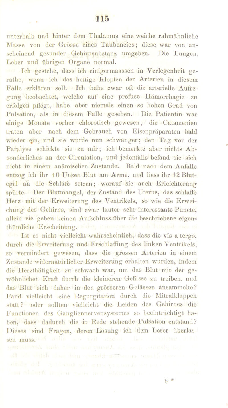 unterhalb und hinter dem Thalamus eine weiche rahmähnliche Masse von der Grösse eines Taubeneies; diese war von an- scheinend gesunder Gehirnsubstanz umgeben. Die Lungen, Leber und übrigen Organe normal. Ich gestehe, dass ich einigermaassen in Verlegenheit ge- rathe, wenn ich das heftige Klopfen der Arterien in diesem Falle erklären soll. Ich habe zwar oft die arterielle Aufre- gung beobachtet, welche auf eine profuse Hämorrhagie zu erfolgen pflegt, habe aber niemals einen so hohen Grad von Pulsation, als in diesem Falle gesehen. Die Patientin war einige Monate vorher chlorotisch gewesen, die Catamenien traten aber nach dem Gebrauch von Eisenpräparaten bald wieder (yn, und sie wurde nun schwanger; den Tag vor der Paralyse schickte sie zu mir; ich bemerkte aber nichts Ab- sonderliches an der Circulation, und jedenfalls befand sie sich nicht in einem anämischen Zustande. Bald nach dem Anfalle entzog ich ihr 10 Unzen Blut am Arme, und liess ihr 12 Blut- egel an die Schläfe setzen; worauf sie auch Erleichterung spürte. Der Blutmangel, der Zustand des Uterus, das schlaffe LIerz mit der Erweiterung des Ventrikels, so wie die Erwei- chung des Gehirns, sind zwar lauter sehr interessante Puncte, allein sie geben keinen Aufschluss über die beschriebene eigen- thümliehe Erscheinung. Ist es nicht vielleicht wahrscheinlich, dass die vis a tergo, durch die Erweiterung und Erschlaffung des linken Ventrikels, so vermindert gewesen, dass die grossen Arterien in einem Zustande widernatürlicher Erweiterung erhalten wurden, indem die Herzthätigkeit zu schwach war, um das Blut mit der ge- wöhnlichen Kraft durch die kleineren Gefässe zu treiben, und das Blut sich daher in den grösseren Gelassen ansammelte? Fand vielleicht eine Regurgitation durch die Mitralklappen statt ? oder sollten vielleicht die Leiden des Gehirnes die Functionen des Gangliennervensystemes so beeinträchtigt ha- ben, dass dadurch die in Rede stehende Pulsation entstand? Dieses sind Fragen, deren Lösung ich dem Leser überlas- sen muss. * ö