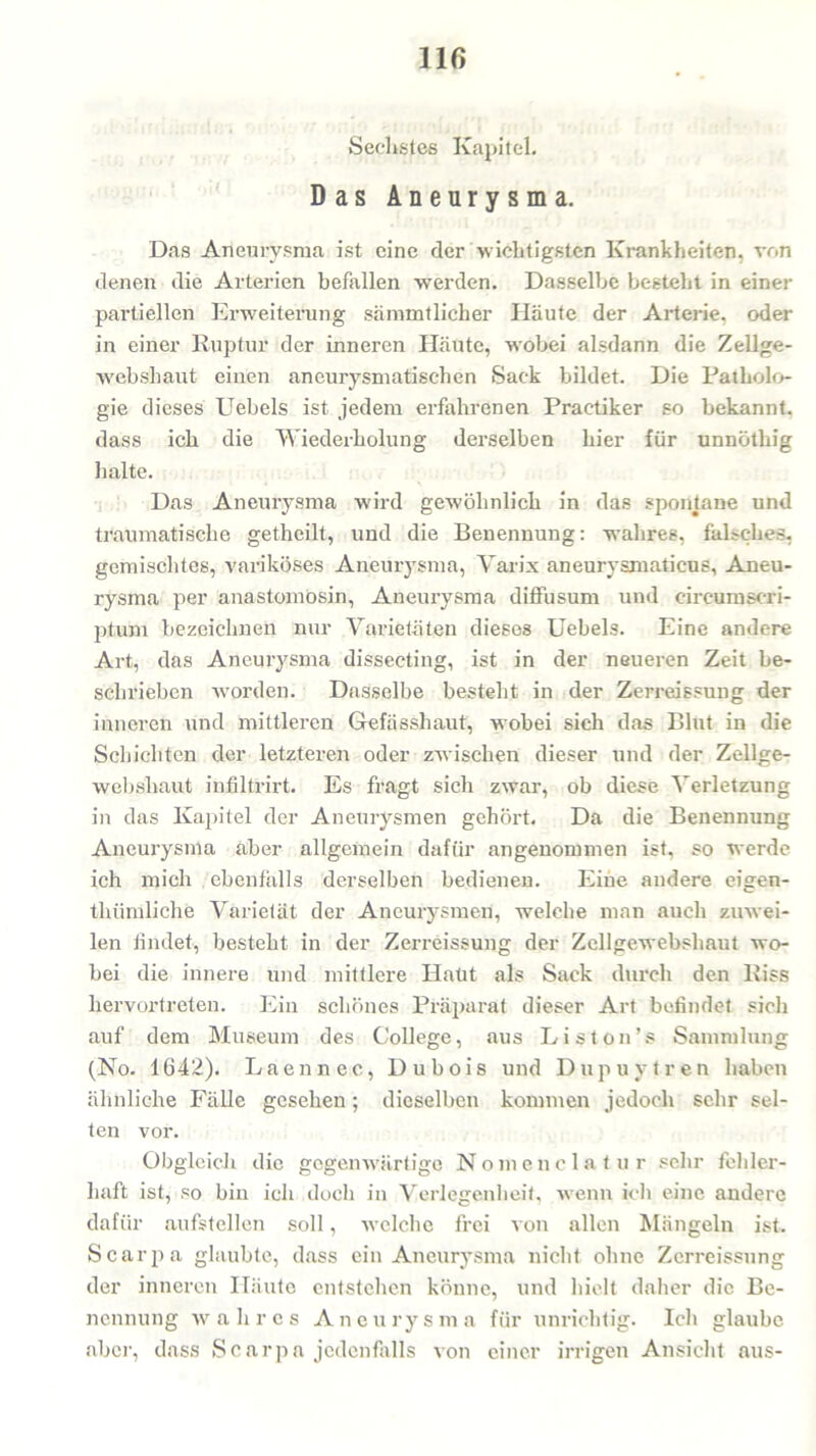 llf) Sechstes Kapitel. Das Aneurysma. Das Aneurysma ist eine der wichtigsten Krankheiten, von denen die Arterien befallen werden. Dasselbe besteht in einer partiellen Erweiterung sämmtlicher Häute der Arterie, oder in einer Ruptur der inneren Häute, wobei alsdann die Zellge- webshaut einen aneurysmatischen Sack bildet. Die Patholo- gie dieses Uebels ist jedem erfahrenen Practiker so bekannt, dass ich die Wiederholung derselben hier für unnöthig halte. Das Aneurysma wird gewöhnlich in das spontane und traumatische getheilt, und die Benennung: wahres, falsches, gemischtes, variköses Aneurysma, Varix aneurysmaticus, Aneu- rysma per anastomösin, Aneurysma diffusum und circumscri- ptum bezeichnen nur Varietäten dieses Uebels. Eine andere Art, das Aneurysma dissecting, ist in der neueren Zeit be- schrieben worden. Dasselbe besteht in der Zerreissung der inneren und mittleren Gefässhaut, wobei sich das Blut in die Schichten der letzteren oder zwischen dieser und der Zellge- websliaut infiltrirt. Es fragt sich zwar, ob diese Verletzung in das Kapitel der Aneurysmen gehört. Da die Benennung Aneurysma aber allgemein dafür angenommen ist, so werde ich mich ebenfalls derselben bedienen. Eine andere eigen- thümliche Varietät der Aneurysmen, welche man auch zuwei- len findet, besteht in der Zerreissung der Zcllgewebshaut wo- bei die innere und mittlere Haut als Sack durch den Riss hervortreten. Ein schönes Präparat dieser Art befindet sicli auf dem Museum des College, aus Li s ton’s Sammlung (No. 1642). Laennec, Dubois und Dupuytren haben ähnliche Fälle gesehen; dieselben kommen jedoch sehr sel- ten vor. Obgleich die gegenwärtige Nomenclatur sehr fehler- haft ist, so bin ich doch in Verlegenheit, wenn ich eine andere dafür aufstellen soll, welche frei von allen Mängeln ist. Scarpa glaubte, dass ein Aneurysma nicht ohne Zerreissung der inneren Häute entstehen könne, und hielt daher die Be- nennung wahres Aneurysma für unrichtig. Ich glaube aber, dass Scarpa jedenfalls von einer irrigen Ansicht aus-
