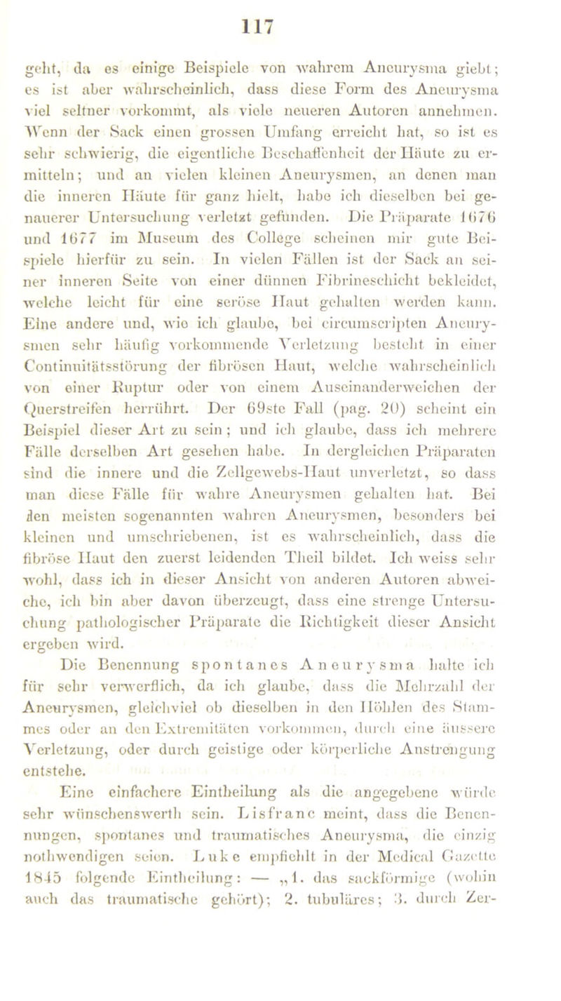 geht, da es einige Beispiele von wahrem Aneurysma giebt; es ist aber wahrscheinlich, dass diese Form des Aneurysma viel seltner vorkommt, als viele neueren Autoren annehmen. AY enn der Sack einen grossen Umfang erreicht hat, so ist es sehr schwierig, die eigentliche Beschaffenheit der Häute zu er- mitteln ; und an vielen kleinen Aneurysmen, an denen man die inneren Häute für ganz hielt, habe ich dieselben bei ge- nauerer Untersuchung verletzt gefunden. Die Präparate l(i7(J und 1077 im Museum des College scheinen mir gute Bei- spiele hierfür zu sein. In vielen Fällen ist der Sack an sei- ner inneren Seite von einer dünnen Fibrineschicht bekleidet, welche leicht für eine seröse Haut gehalten werden kann. Eine andere und, wie ich glaube, bei circumscripten Aneury- smen sehr häufig vorkommende Verletzung besteht in einer Continuitätsstörung der fibrösen Haut, welche wahrscheinlich von einer Ruptur oder von einem Auseinanderweichen der Querstreifen herrührt. Der 69stc Fall (pag. 2ü) scheint ein Beispiel dieser Art zu sein ; und ich glaube, dass ich mehrere Fälle derselben Art gesehen habe. In dergleichen Präparaten sind die innere und die Zellgewebs-IIaut unverletzt, so dass man diese Fälle für wahre Aneurysmen gehalten hat. Bei zlen meisten sogenannten wahren Aneurysmen, besonders bei kleinen und umschriebenen, ist es wahrscheinlich, dass die fibröse Haut den zuerst leidenden Tiieil bildet. Ich weiss sehr wohl, dass ich in dieser Ansicht von anderen Autoren ab wei- che, ich bin aber davon überzeugt, dass eine strenge Untersu- chung pathologischer Präparate die Richtigkeit dieser Ansicht ergeben wird. Die Benennung spontanes Aneurysma halte ich für sehr verwerflich, da ich glaube, dass die Mehrzahl der Aneurysmen, gleichviel ob dieselben in den Höhlen des Stam- mes oder an den Extremitäten Vorkommen, durch eine äussere Verletzung, oder durch geistige oder körperliche Anstrengung entstehe. Eine einfachere Eintheilung als die angegebene würde sehr wünschenswerth sein. Lisfranc meint, dass die Benen- nungen, spontanes und traumatisches Aneurysma, die einzig nothwendigen seien. Luke empfiehlt in der Medical Gazette 1845 folgende Eintheilung: — „1. das sackförmige (wohin auch das traumatische gehört); 2. tubuläres; '■). durch Zer-