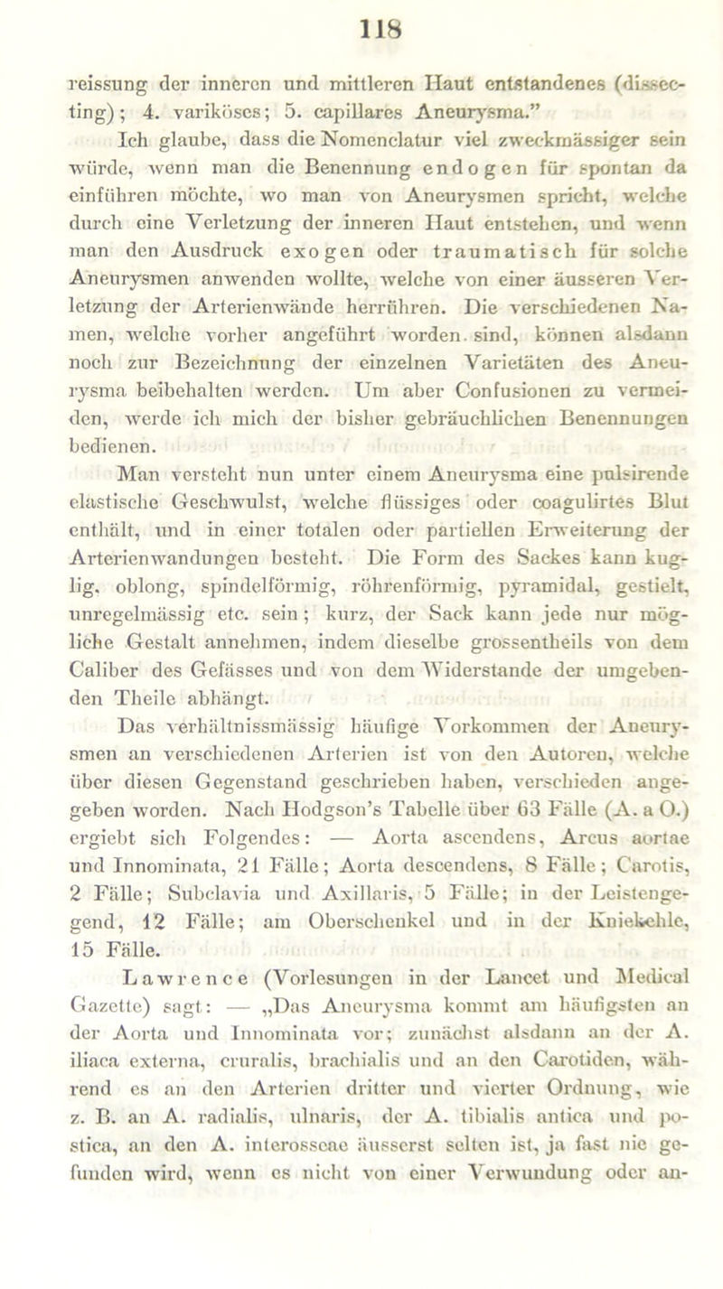 reissung der inneren und mittleren Haut entstandenes (dissec- ting); 4. variköses; 5. capillares Aneurysma.” Ich glaube, dass die Nomcnclatur viel zweckmässiger sein würde, wenn man die Benennung endogen für spontan da einführen möchte, wo man von Aneurysmen spricht, welche durch eine Verletzung der inneren Ilaut entstehen, und wenn man den Ausdruck exogen oder traumatisch für solche Aneurysmen anwenden wollte, welche von einer äusseren Ver- letzung der Arterienwände herrühren. Die verschiedenen Na- men, welche vorher angeführt worden, sind, können alsdann noch zur Bezeichnung der einzelnen Varietäten des Aneu- rysma beibehalten werden. Um aber Confusionen zu vermei- den, werde ich mich der bisher gebräuchlichen Benennungen bedienen. Man versteht nun unter einem Aneurysma eine pulsirende elastische Geschwulst, welche flüssiges oder coagulirtes Blut enthält, und in einer totalen oder partiellen Erweiterung der Arterienwandungen besteht. Die Form des Sackes kann kug- lig. oblong, spindelförmig, röhrenförmig, pyramidal, gestielt, unregelmässig etc. sein ; kurz, der Sack kann jede nur mög- liche Gestalt annehmen, indem dieselbe grossentheils von dem Caliber des Gefässes und von dem Widerstande der umgeben- den Theile abhängt. Das verhältnissmässig häufige Vorkommen der Aneury- smen an verschiedenen Arterien ist von den Autoren, welche über diesen Gegenstand geschrieben haben, verschieden ange- geben worden. Nach Hodgson’s Tabelle über 63 Fälle (A. a O.) ergiebt sich Folgendes: — Aorta ascendens, Arcus aortae und Innominata, 21 Fälle; Aorta descendens, 8 Fälle; Carotis, 2 Fälle; Subclavia und Axillaris, 5 Fälle; in der Leistenge- gend, 12 Fälle; am Oberschenkel und in der Kniekehle, 15 Fälle. Lawrence (Vorlesungen in der Lancet und Medical Gazette) sagt: — „Das Aneurysma kommt am häufigsten an der Aorta und Innominata vor; zunächst alsdann an der A. iliaca externa, cruralis, braehialis und an den Carotiden, wäh- rend cs an den Arterien dritter und vierter Ordnung, wie z. B. an A. radiolis, ulnaris, der A. tibialis antica und po- stica, an den A. interosscae äusserst selten ist, ja fast nie ge- funden wird, wenn es nicht von einer Verwundung oder an-