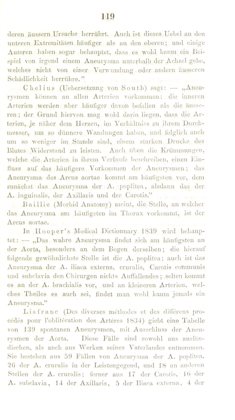 deren äussern Ursache herrührt. Auch ist dieses Uebel an den unteren Extremitäten häufiger als an den oberen; und einige Autoren haben sogar behauptet, dass es wohl kaum ein Bei- spiel von irgend einem Aneurysma unterhalb der Achsel gebe, welches nicht von einer Verwundung oder andern äusseren Schädlichkeit herrühre. ” C hei ins (Uebersetzung von South) sagt: — „Aneu- rysmen können an allen Arterien Vorkommen; die inneren Arterien werden aber häufiger davon befallen als die äusse- ren ; der Grund hiervon mag wohl darin liegen, dass die Ar- terien, je näher dem Herzen, im Yerhältniss zu ihrem Durch- messer, um so dünnere Wandungen haben, und folglich auch um so weniger im Stande sind, einem starken Drucke des Blutes Widerstand zu leisten. Auch üben die Krümmungen, welche die Arterien in ihrem Verlaufe beschreiben, einen Ein- fluss auf das häufigere Vorkommen der Aneurysmen; das Aneurysma des Arcus aortae kommt am häufigsten vor, dem zunächst das Aneurysma der A. poplitea, alsdann das der A. inguinalis, der Axillaris und der Carotis.” Baillie (Morbid Anatomy) meint, die Stelle, an welcher das Aneurysma am häufigsten im Thorax vorkommt, ist der Arcus aortae. In Ilooper’s Medical Dictionnary 1839 wird behaup- tet : — „Das wahre Aneurysma findet sich am häufigsten an der Aorta, besonders an dem Bogen derselben; die hierauf folgende gewöhnlichste Stelle ist die A. poplitea; auch ist das Aneurysma der A. iliaca externa, cruralis, Carotis communis und subclavia den Chirurgen nichts Auffallendes; selten kommt es an der A. brachialis vor, und an kleineren Arterien, wel- ches Theiles es auch sei, findet man wohl kaum jemals ein Aneurysma.” Lisfrane (Des diverses methodes et des differens pro- cedes pour l’oblitcration des Arteres 1834) giebt eine Tabelle von 139 spontanen Aneurysmen, mit Ausschluss der Aneu- rysmen der Aorta. Diese Fälle sind sowohl aus auslän- dischen, als anch aus Werken seines Vaterlandes entnommen. Sie bestehen aus 59 Fällen von Aneurysma der A. poplitea, 20 der A. cruralis in der Leistengegend, und 18 an anderen Stellen der A. cruralis; ferner aus 17 der Carotis, 10 der A- subclavia, 14 der Axillaris, 5 der Iliaca externa, 4 der