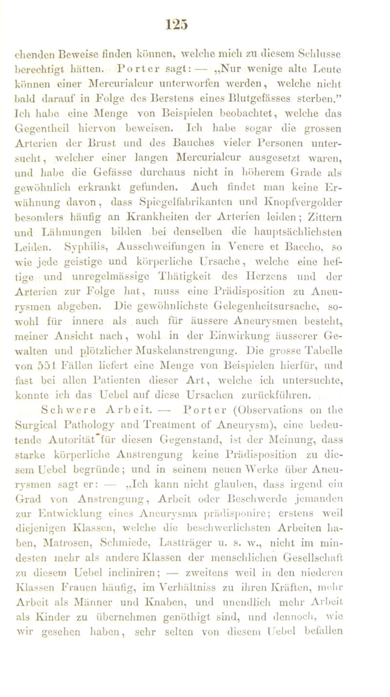 eilenden Beweise finden können, welche mich zu diesem Schlüsse berechtigt hatten. Porter sagt:— „Nur wenige alte Leute können einer Mercurialcur unterworfen werden, welche nicht bald darauf in Folge des Berstens eines Blutgefässes sterben.” Ich habe eine Menge von Beispielen beobachtet, welche das Gegentlieil hiervon beweisen. Ich habe sogar die grossen Arterien der Brust und des Bauches vieler Personen unter- sucht , welcher einer langen Mercurialcur ausgesetzt waren, und habe die Gefässe durchaus nicht in höherem Grade als gewöhnlich erkrankt gefunden. Auch findet man keine Er- wähnung davon, dass Spiegelfabrikanten und Knopfvergolder besonders häufig an Krankheiten der Arterien leiden ; Zittern und Lähmungen bilden bei denselben die hauptsächlichsten Leiden. Syphilis, Ausschweifungen in Yenere et Baccho, so wie jede geistige und körperliche Ursache, welche eine hef- tige und unregelmässige Thätigkeit des Herzens und der Arterien zur Folge hat, muss eine Prädisposition zu Aneu- rysmen abgeben. Die gewöhnlichste Gelegenheitsursache, so- wohl für innere als auch für äussere Aneurysmen besteht, meiner Ansicht nach, wohl in der Einwirkung äusserer Ge- ■walten und plötzlicher Muskelanstrengung. Die grosse Tabelle von 551 Fällen liefert eine Menge von Beispielen hierfür, und fast bei allen Patienten dieser Art, welche ich untersuchte, konnte ich das Uebel auf diese Ursachen zurückführen. Schwere Arbeit. — Porter (Observations on the Surgical Pathology and Treatment of Aneurysm), eine bedeu- tende Autorität für diesen Gegenstand, ist der Meinung, dass starke körperliche Anstrengung keine Prädisposition zu die- sem Uebel begründe; und in seinem neuen Werke über Aneu- rysmen sagt er: — „Ich kann nicht glauben, dass irgend ein Grad von Anstrengung, Arbeit oder Beschwerde jemanden zur Entwicklung eines Aneurysma prädisponire; erstens weil diejenigen Klassen, welche die beschwerlichsten Arbeiten ha- ben, Matrosen, Schmiede, Lastträger u. s. w., nicht im min- desten mehr als andere Klassen der menschlichen Gesellschaft zu diesem Uebel incliniren; — zweitens weil in den niederen Klassen Frauen häufig, im Verhältnis zu ihren Kräften, mehr Arbeit als Männer und Knaben, und unendlich mehr Arbeit als Kinder zu übernehmen genöthigt sind, und dennoch, wie wir gesehen haben, sehr selten von diesem Uebel befallen
