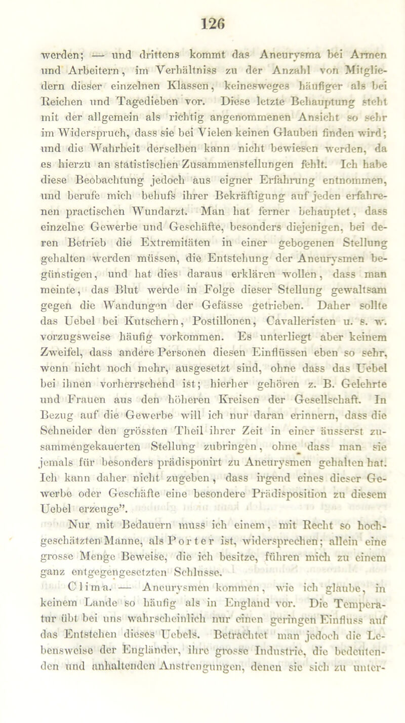 werden; — und drittens kommt das Aneurysma bei Armen und Arbeitern, im Verbältniss zu der Anzahl von Mitglie- dern dieser einzelnen Klassen, keinesweges häufiger als bei Reichen und Tagedieben vor. Diese letzte Behauptung steht mit der allgemein als richtig angenommenen Ansicht so sehr im Widerspruch, dass sie bei Vielen keinen Glauben finden wird; und die Wahrheit derselben kann nicht bewiesen werden, da es hierzu an statistischen Zusammenstellungen fehlt. Ich habe diese Beobachtung jedoch aus eigner Erfahrung entnommen, und berufe mich behufs ihrer Bekräftigung auf jeden erfahre- nen practischen Wundarzt. Man hat ferner behauptet, dass einzelne Gewerbe und Geschäfte, besonders diejenigen, bei de- ren Betrieb die Extremitäten in einer gebogenen Stellung gehalten werden müssen, die Entstehung der Aneurysmen be- günstigen, und hat dies daraus erklären wollen, dass man meinte, das Blut werde in Folge dieser Stellung gewaltsam gegen die Wandungen der Gefässe getrieben. Daher sollte das Uebel bei Kutschern, Postillonen, Cavalleristen u. s. w. vorzugsweise häufig Vorkommen. Es unterliegt aber keinem Zweifel, dass andere Personen diesen Einflüssen eben so sehr, wenn nicht noch mehr, ausgesetzt sind, ohne dass das ITebel bei ihnen vorherrschend ist; hierher gehören z. B. Gelehrte und Frauen aus den höheren Kreisen der Gesellschaft. In Bezug auf die Gewerbe will ich nur daran erinnern, dass die Schneider den grössten Theil ihrer Zeit in einer äusserst zu- sammengekauerten Stellung zubringen, ohne dass man sie jemals für besonders prädisponirt zu Aneurysmen gehalten hat. Ich kann daher nicht zugeben , dass irgend eines dieser Ge- werbe oder Geschäfte eine besondere Prädisposition zu diesem Uebel erzeuge”. Nur mit Bedauern muss ich einem, mit Recht so hoch- geschätzten Manne, als Porter ist, widersprechen; allein eine grosse Menge Beweise, die ich besitze, führen mich zu einem ganz entgegengesetzten Schlüsse. Clima. — Aneurysmen kommen, wie ich glaube, in keinem Lande so häufig als in England vor. Die Tempera- tur übt bei uns wahrscheinlich nur einen geringen Einfluss auf das Entstehen dieses Uebels. Betrachtet man jedoch die Le- bensweise der Engländer, ihre grosse Industrie, die bedeuten- den und anhaltenden Anstrengungen, denen sic sich zu unter-