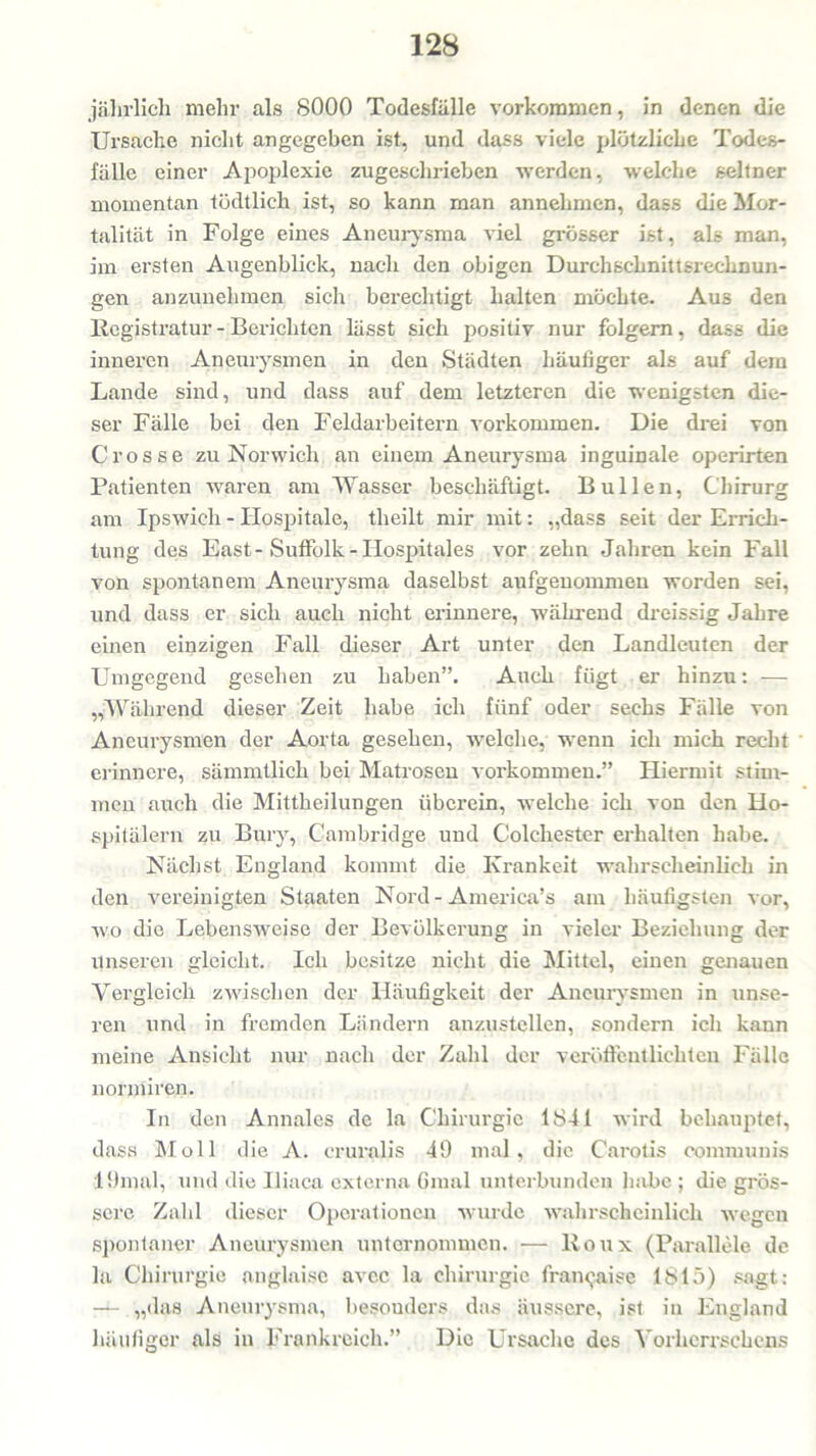 jährlich mehr als 8000 Todesfälle Vorkommen, in denen die Ursache nicht angegeben ist, und dass viele plötzliche Todes- fälle einer Apoplexie zugeschrieben werden, welche seltner momentan tödtlich ist, so kann man annehmen, dass die Mor- talität in Folge eines Aneurysma viel grösser ist, als man, im ersten Augenblick, nach den obigen Durchschnittsrechnun- gen anzunehmen sich berechtigt halten möchte. Aus den Registratur - Berichten lässt sich positiv nur folgern, dass die inneren Aneurysmen in den Städten häufiger als auf dem Lande sind, und dass auf dem letzteren die wenigsten die- ser Fälle bei den Feldarbeitern Vorkommen. Die drei von Crosse zu Norwich an einem Aneurysma inguinale operirten Patienten waren am Wasser beschäftigt. Bullen, Chirurg am Ipswich - Hospitale, theilt mir mit: „dass seit der Errich- tung des East - Suffolk - Ilospitales vor zehn Jahren kein Fall von spontanem Aneurysma daselbst aufgenommen worden sei, und dass er sich auch nicht erinnere, während dreissig Jahre einen einzigen Fall dieser Art unter den Landleuten der Umgegend gesehen zu haben”. Auch fügt er hinzu: — „Während dieser Zeit habe ich fünf oder sechs Fälle von Aneurysmen der Aorta gesehen, welche, wenn ich mich recht erinnere, sämmtlich bei Matrosen Vorkommen.” Hiermit stim- men auch die Mittheilungen überein, welche ich von den Ho- spitälern zu Bury, Cambridge und Colchester erhalten habe. Nächst England kommt die Krankeit wahrscheinlich in den vereinigten Staaten Nord-America’s am häufigsten vor, wo die Lebensweise der Bevölkerung in vieler Beziehung der unseren gleicht. Ich besitze nicht die Mittel, einen genauen Vergleich zwischen der Häufigkeit der Aneurysmen in unse- ren und in fremden Ländern anzustellen, sondern ich kann meine Ansicht nur nach der Zahl der veröffentlichten Fälle normiren. In den Annales de la Chirurgie 1841 wird behauptet, dass Moll die A. eruralis 49 mal, die Carotis communis 19mal, und die Iliaca externa 6mal unterbunden habe ; die grös- sere Zahl dieser Operationen wurde wahrscheinlich wegen spontaner Aneurysmen unternommen. — lloux (Parallele de la Chirurgie anglaise avcc la Chirurgie fran<jaise 1815) sagt: — „das Aneurysma, besonders das äussere, ist in England häufiger als in Frankreich.” Die Ursache des Yorhcrrschens