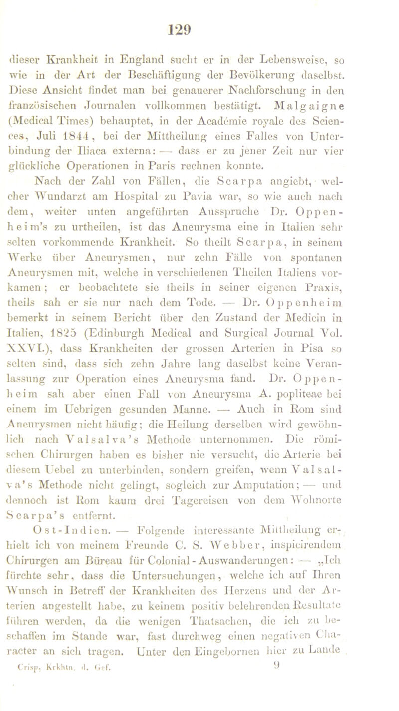 dieser Krankheit in England sucht er in der Lebensweise, so wie in der Art der Beschäftigung der Bevölkerung daselbst. Diese Ansicht findet man bei genauerer Nachforschung in den französischen Journalen vollkommen bestätigt. Malgaigne (Medical Times) behauptet, in der Academie royale des Scien- ces, Juli 1844, bei der Mittheilung eines Falles von Unter- bindung der Iliaca externa:— dass er zu jener Zeit nur vier glückliche Operationen in Paris rechnen konnte. Nach der Zahl von Fällen, die Scarpa angiebt, wel- cher Wundarzt am Hospital zu Pavia war, so wie auch nach dem, weiter unten angeführten Ausspruche Dr. Oppen - h e i m’s zu urtheilen, ist das Aneurysma eine in Italien sein- selten vorkommende Krankheit. So theilt Scarpa, in seinem Werke über Aneurysmen, nur zehn Fälle von spontanen Aneurysmen mit, welche in verschiedenen Theilen Italiens vor- kamen ; er beobachtete sie tlieils in seiner eigenen Praxis, theils sah er sie nur nach dem Tode. — Dr. Oppenheim bemerkt in seinem Bericht über den Zustand der Medicin in Italien, 1825 (Edinburgh Medical and Surgical Journal Yol. XXVI.), dass Krankheiten der grossen Arterien in Pisa so selten sind, dass sich zehn Jahre lang daselbst keine Veran- lassung zur Operation eines Aneurysma fand. Dr. Oppen- heim sah aber einen Fall von Aneurysma A. popliteae bei einem im Uebrigen gesunden Manne. — Auch in Rom sind Aneurysmen nicht häufig; die Heilung derselben wird gewöhn- lich nach Valsalva’s Methode unternommen. Die römi- schen Chirurgen haben es bisher nie versucht, die Arterie bei diesem Uebel zu unterbinden, sondern greifen, wenn Valsal- va’s Methode nicht gelingt, sogleich zur Amputation;— und dennoch ist Rom kaum drei Tagereisen von dem Wohnorte Scarpa’s entfernt. Ost-Indien. — Folgende interessante Mittheilung er- hielt ich von meinem Freunde C. S. Webber, inspicirendcm Chirurgen am Büreau für Colonial - Auswanderungen:— „Ich fürchte sehr, dass die Untersuchungen, welche ich auf Ihren Wunsch in Betreff der Krankheiten des Herzens und der Ar- terien angestellt habe, zu keinem positiv belehrenden Resultate führen werden, da die wenigen Thatsachen, die ich zu be- schaffen im Stande war, fast durchweg einen negativen Cha- racter an sich tragen. Unter den Eingcbornen hier zu Lande Crisp, Krklun. <1. Gef. 9