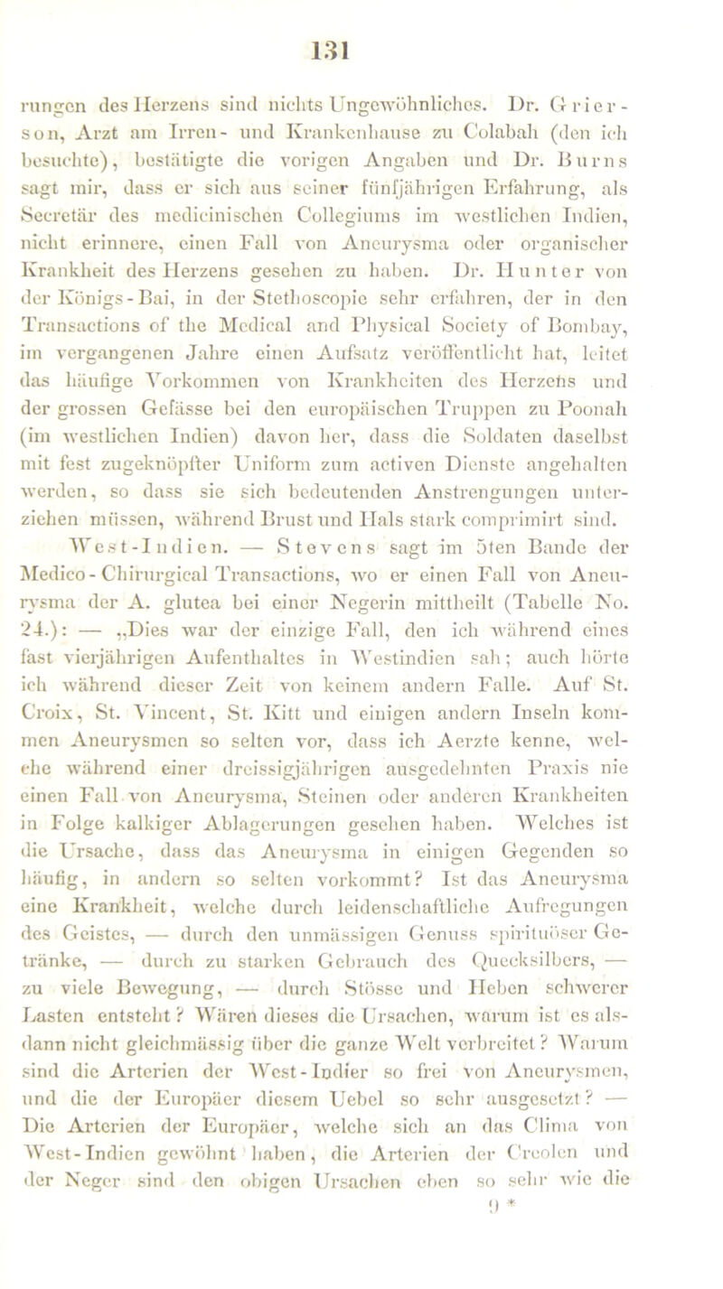 rungen des Herzens sind nichts Ungewöhnliches. Dr. Grier- son, Arzt am Irren- und Krankenhause zu Colabah (den ich besuchte), bestätigte die vorigen Angaben und Dr. Bums sagt mir, dass er sich aus seiner fünfjährigen Erfahrung, als Seeretär des mcdicinischen Collegiums im westlichen Indien, nicht erinnere, einen Fall von Aneurysma oder organischer Krankheit des Herzens gesehen zu haben. Dr. H unter von der Königs - Bai, in der Stethoseopie sehr erfahren, der in den Transactions of the Medical and Physical Society of Bombay, im vergangenen Jahre einen Aufsatz veröffentlicht hat, leitet das häufige Vorkommen von Krankheiten des Herzehs und der grossen Gefässe bei den europäischen Truppen zu Poonah (im westlichen Indien) davon her, dass die Soldaten daselbst mit fest zugeknöpfter Uniform zum activen Dienste angehalten werden, so dass sie sich bedeutenden Anstrengungen unter- ziehen müssen, während Brust und Hals stark comprimirt sind. West-Indien. — Stevens sagt im 5ten Bande der Medico - Chifurgieal Transactions, wo er einen Fall von Aneu- rysma der A. glutea bei einer Negerin mittheilt (Tabelle No. 24.): — „Dies war der einzige Fall, den ich während eines fast vierjährigen Aufenthaltes in Westindien sah; auch hörte ich während dieser Zeit von keinem andern Falle. Auf St. Croix, St. Vincent, St. Kitt und einigen andern Inseln kom- men Aneurysmen so selten vor, dass ich Aerzte kenne, wel- che während einer dreissigjährigen ausgedehnten Praxis nie einen Fall von Aneurysma, Steinen oder anderen Krankheiten in Folge kalkiger Ablagerungen gesehen haben. Welches ist die Ursache, dass das Aneurysma in einigen Gegenden so häufig, in andern so selten vorkommt? Ist das Aneurysma eine Krankheit, welche durch leidenschaftliche Aufregungen des Geistes, — durch den unmässigen Genuss spirituöser Ge- tränke, — durch zu starken Gebrauch des Quecksilbers, — zu viele Bewegung, — durch Stössc und Heben schwerer Lasten entsteht ? Wären dieses die Ursachen, warum ist es als- dann nicht gleichmässig über die ganze Welt verbreitet ? Warum sind die Arterien der West-Indier so frei von Aneurysmen, und die der Europäer diesem Uebel so sehr ausgesetzt ? — Die Arterien der Europäer, welche sich an das Clima von West-Indien gewöhnt haben, die Arterien der C’reolen und der Neger sind den obigen Ursachen eben so sehr wie die (I *