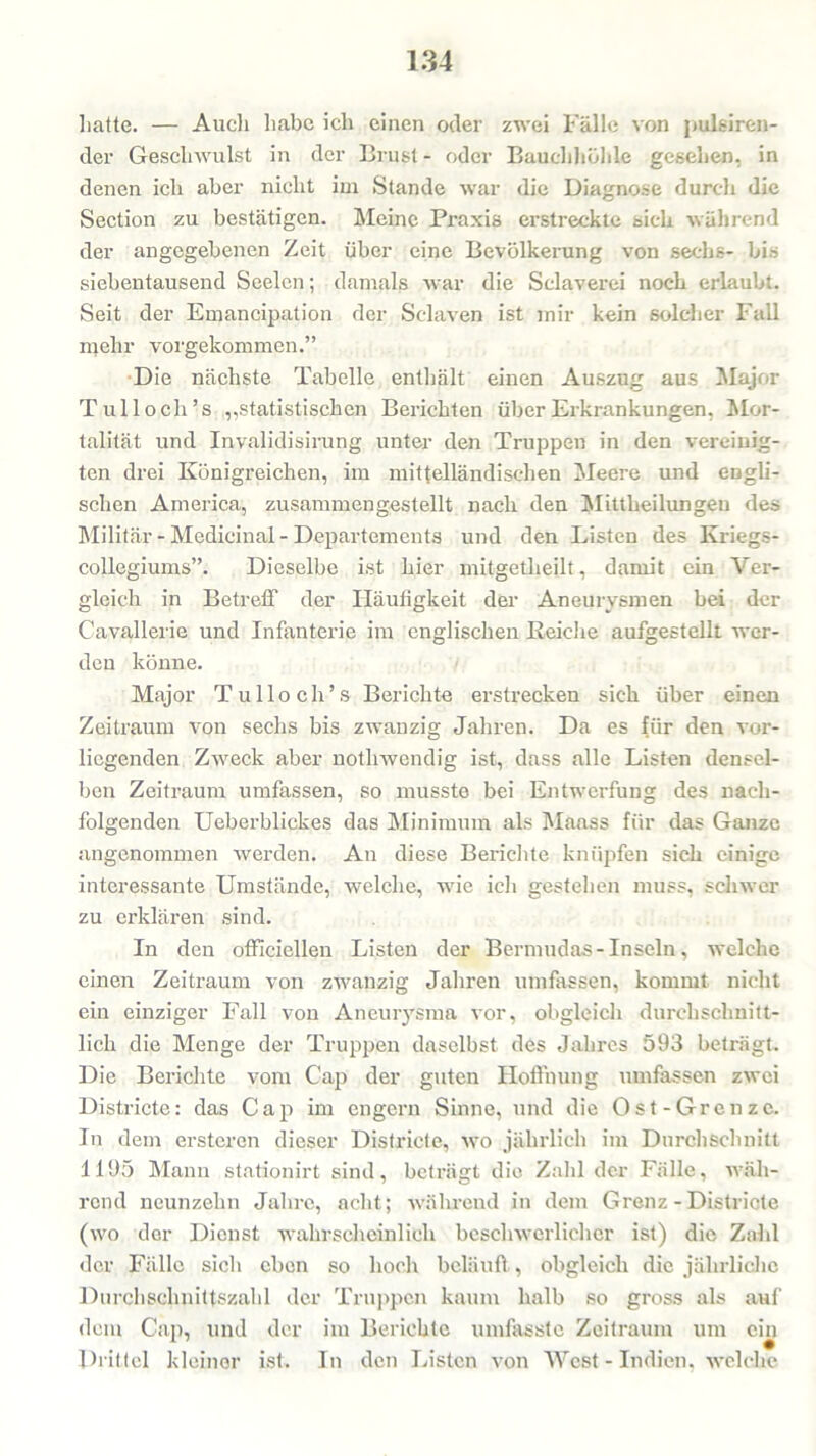 hatte. — Audi habe ich einen oder zwei Fälle von pulsiren- der Geschwulst in der Brust- oder Bauchhöhle gesehen, in denen ich aber nicht im Stande war die Diagnose durch die Section zu bestätigen. Meine Praxis erstreckte sich während der angegebenen Zeit über eine Bevölkerung von sechs- bis siebentausend Seelen; damals war die Sclaverei noch erlaubt. Seit der Emancipation der Sclaven ist mir kein solcher Fall mehr vorgekommen.” Die nächste Tabelle enthält einen Auszug aus Major Tullocli’s „statistischen Berichten über Erkrankungen, Mor- talität und Invalidisirung unter den Truppen in den vereinig- ten drei Königreichen, im mittelländischen Meere und engli- schen America, zusammen gestellt nach den Mittheilungeu des Militär - Medicinal - Departements und den Listen des Kriegs- collegiums”. Dieselbe ist hier mitgetheilt, damit ein Ver- gleich in Betreff der Häufigkeit der Aneurysmen bei der Cavallerie und Infanterie im englischen Reiche aufgestellt wer- den könne. Major Tu Hoch’s Berichte erstrecken sich über einen Zeitraum von sechs bis zwanzig Jahren. Da es für den vor- liegenden Zweck aber notlnvendig ist, dass alle Listen densel- ben Zeitraum umfassen, so musste bei Entwerfung des nach- folgenden Ueberblickes das Minimum als Maass für das Ganze angenommen werden. An diese Berichte knüpfen sich einige interessante Umstände, welche, wie ich gestehen muss, schwer zu erklären sind. In den officiellen Listen der Bermudas-Inseln, welche einen Zeitraum von zwanzig Jahren umfassen, kommt nicht ein einziger Fall von Aneurysma vor, obgleich durchschnitt- lich die Menge der Truppen daselbst des Jahres 593 beträgt. Die Berichte vom Cap der guten Hoffnung umfassen zwei Districte: das Cap im engern Sinne, und die Ost-Grenze. In dem ersteren dieser Districte, wo jährlich im Durchschnitt 1195 Mann stationirt sind, beträgt die Zahl der Fälle, wäh- rend neunzehn Jahre, acht; während in dem Grenz - Districte (wo der Dienst wahrscheinlich beschwerlicher ist) die Zahl der Fälle sich eben so hoch beläuft, obgleich die jährliche Durchschnittszahl der Truppen kaum halb so gross als auf dem Cap, und der im Berichte umfasste Zeitraum um ein Drittel kleiner ist. In den Listen von West-Indien, welche