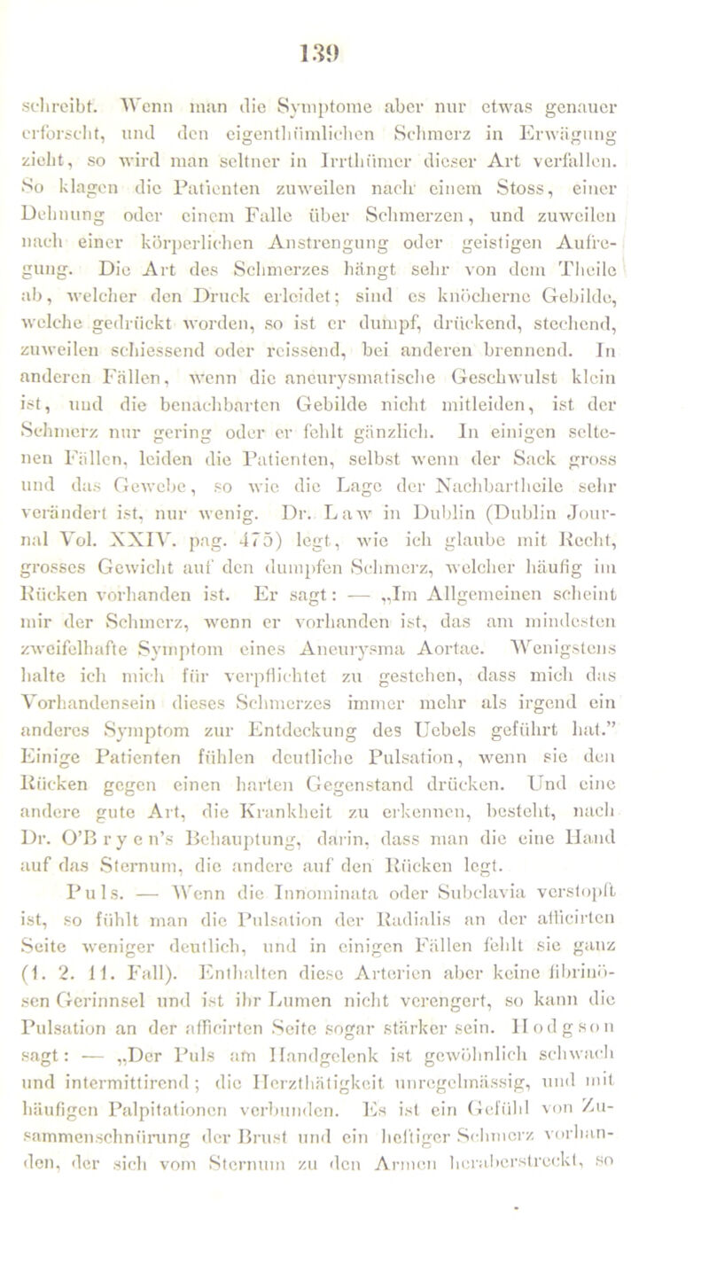schreibt. Wenn man die Symptome aber nur etwas genauer erforscht, und den eigenthTunlichen Schmerz in Erwägung zieht, so wird man seltner in Irrtliiimer dieser Art verfallen. So klagen die Patienten zuweilen nach' einem Stoss, einer Ueb nung oder einem Falle über Schmerzen, und zuweilen nach einer körperlichen Anstrengung oder geistigen Aufre- gung. Die Art des Schmerzes hängt sehr von dem Theilc ab, welcher den Druck erleidet; sind es knöcherne Gebilde, welche gedrückt worden, so ist er dumpf, drückend, stechend, zuweilen schiessend oder rcissend, bei anderen brennend. In anderen Fällen, wenn die aneurysmatische Geschwulst klein ist, und die benachbarten Gebilde nicht mitleiden, ist der Schmerz nur gering oder er fehlt gänzlich. In einigen selte- nen Fällen, leiden die Patienten, selbst wenn der Sack gross und das Gewebe, so wie die Lage der Nachbartheile sehr verändert ist, nur wenig. Dr. Law in Dublin (Dublin Jour- nal Yol. XXIV. pag. 475) legt, wie ich glaube mit Recht, grosses Gewicht auf den dumpfen Schmerz, welcher häufig im Rücken vorhanden ist. Er sagt: -— „Im Allgemeinen scheint mir der Schmerz, wenn er vorhanden ist, das am mindesten zweifelhafte Symptom eines Aneurysma Aortae. Wenigstens halte ich mich für verpflichtet zu gestehen, dass mich das Vorhandensein dieses Schmerzes immer mehr als irgend ein anderes Symptom zur Entdeckung des Uebels geführt hat.” Einige Patienten fühlen deutliche Pulsation, wenn sie den Rücken gegen einen harten Gegenstand drücken. Und eine andere gute Art, die Krankheit zu erkennen, besteht, nach Dr. O’Bryen’s Behauptung, darin, dass man die eine Hand auf das Sternum, die andere auf den Rücken legt. Puls. — Wenn die Innominata oder Subclavia verstopft ist, so fühlt man die Pulsation der Radialis an der afticirten Seite weniger deutlich, und in einigen Fällen fehlt sie ganz (1. 2. 11. Fall). Enthalten diese Arterien aber keine fibrinö- sen Gerinnsel und ist ihr Lumen nicht verengert, so kann die Pulsation an der afficirten Seite sogar stärker sein. Hodgson sagt: — „Der Puls am Handgelenk ist gewöhnlich schwach und intermittirend; die Herzthätigkeit unregelmässig, und mit häufigen Palpitationcn verbunden. Es ist ein Gefühl von Zu- sammenschnürung der Brust und ein heftiger Schmerz vorhan- den, der sich vom Sternum zu den Armen hcrabcrstreckt, so