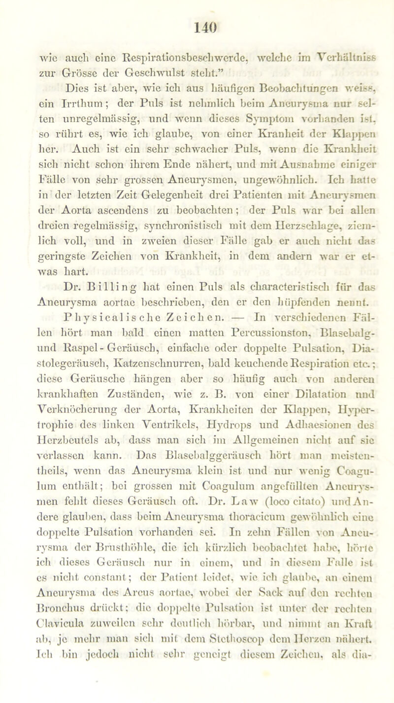 wie auch eine Respirationsbescliwcrdc, welche im Vcrhältnias zur Grösse der Geschwulst stellt.” Dies ist aber, wie ich aus häufigen Beobachtungen weise, ein Irrthum; der Puls ist nchmlicli beim Aneurysma nur sel- ten unregelmässig, und wenn dieses Symptom vorhanden ist. so rührt es, wie ich glaube, von einer Kranheit der Klappen her. Auch ist ein sehr schwacher Puls, wenn die Krankheit sich nicht schon ihrem Ende nähert, und mit Ausnahme einiger Fälle von sehr grossen Aneurysmen, ungewöhnlich. Ich hatte in der letzten Zeit Gelegenheit drei Patienten mit Aneurysmen der Aorta ascendens zu beobachten; der Puls war bei allen dreien regelmässig, synchronistisch mit dem Herzschlage, ziem- lich voll, und in zweien dieser Fälle gab er auch nicht das geringste Zeichen von Krankheit, in dem andern war er et- was hart. Dr. Billing hat einen Puls als characteristisch für das Aneurysma aortae beschrieben, den er den hüpfenden neDnt. Physicalische Zeichen. — In verschiedenen Fäl- len hört man bald einen matten Percussionston, Blasebalg- und Raspel-Geräusch, einfache oder doppelte Pulsation, Dia- stolegeräusch, Katzenschnurren, bald keuchende Respiration etc.; diese Geräusche hängen aber so häufig auch von anderen krankhaften Zuständen, wie z. B. von einer Dilatation nnd Verknöcherung der Aorta, Krankheiten der Klappen, Hyper- trophie des linken Ventrikels, Hydrops und Adhaesionen des Herzbeutels ab, dass man sich im Allgemeinen nicht auf sic verlassen kann. Das Blasebalggeräusch hört man meisten- theils, wenn das Aneurysma klein ist und nur wenig Coagu- lum enthält ; bei grossen mit Coagulum angefüllten Aneurys- men fehlt dieses Geräusch oft. Dr. Law (loco citato) und An- dere glauben, dass beim Aneurysma thoracicum gewöhnlich eine doppelte Pulsation vorhanden sei. In zehn Fällen von Aneu- rysma der Brusthöhle, die ich kürzlich beobachtet habe, hörte ich dieses Geräusch nur in einem, und in diesem Falle ist es nicht constant; der Patient leidet, wie ich glaube, an einem Aneurysma des Arcus aortae, wobei der Sack auf den rechten Bronchus drückt; die doppelte Pulsation ist unter der rechten Clavicula zuweilen sehr deutlich hörbar, und nimmt an Kraft ab, je mehr man sich mit dem Stcthoscop dem Herzen nähert. Ich bin jedoch nicht sehr geneigt diesem Zeichen, als dia-